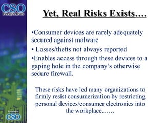 Yet, Real Risks Exists …. Consumer devices are rarely adequately secured against malware Losses/thefts not always reported Enables access through these devices to a gaping hole in the company’s otherwise secure firewall .  These risks have led many organizations to firmly resist consumerization by restricting personal devices/consumer electronics into the workplace…… 