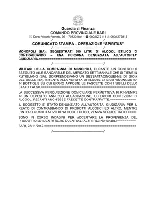 Guardia di Finanza
                     COMANDO PROVINCIALE BARI
       Corso Vittorio Veneto, 36 – 70123 Bari –  080/5272111  080/5272815
                      /-------------------------------------------------/
        COMUNICATO STAMPA – OPERAZIONE “SPIRITUS”
                   /-------------------------------------------------/
MONOPOLI (BA): SEQUESTRATI 500 LITRI DI ALCOOL ETILICO DI
CONTRABBANDO – UNA PERSONA DENUNZIATA ALL’AUTORITA’
GIUDIZIARIA.=====================================================
                      /-------------------------------------------------/
MILITARI DELLA COMPAGNIA DI MONOPOLI, DURANTE UN CONTROLLO
ESEGUITO ALLE BANCARELLE DEL MERCATO SETTIMANALE CHE SI TIENE IN
RUTIGLIANO (BA), SORPRENDEVANO UN SESSANTACINQUENNE DI GIOIA
DEL COLLE (BA), INTENTO ALLA VENDITA DI ALCOOL ETILICO “BUONGUSTO”
IN BOTTIGLIE SU CUI ERANO APPOSTE LE FASCETTE CON I SIGILLI DELLO
STATO FALSO.====================================================
LA SUCCESSIVA PERQUISIZIONE DOMICILIARE PERMETTEVA DI RINVENIRE
IN UN DEPOSITO ANNESSO ALL’ABITAZIONE, ULTERIORI CONFEZIONI DI
ALCOOL, RECANTI ANCH’ESSE FASCETTE CONTRAFFATTE.==============
IL SOGGETTO E’ STATO DENUNZIATO ALL’AUTORITA’ GIUDIZIARIA PER IL
REATO DI CONTRABBANDO DI PRODOTTI ALCOLICI ED ALTRO, MENTRE
L’INTERO QUANTITATIVO DI “ALCOOL ETILICO, VENIVA SEQUESTRATO.=====
SONO IN CORSO INDAGINI PER ACCERTARE LA PROVENIENZA DEL
PRODOTTO ED IDENTIFICARE EVENTUALI ALTRI RESPONSABILI.==========
BARI, 23/11/2012.==================================================
                      /-------------------------------------------------/
 
