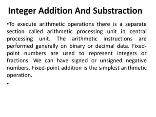 Integer Addition And Substraction
•To execute arithmetic operations there is a separate
section called arithmetic processing unit in central
processing unit. The arithmetic instructions are
performed generally on binary or decimal data. Fixed-
point numbers are used to represent integers or
fractions. We can have signed or unsigned negative
numbers. Fixed-point addition is the simplest arithmetic
operation.
•
 
