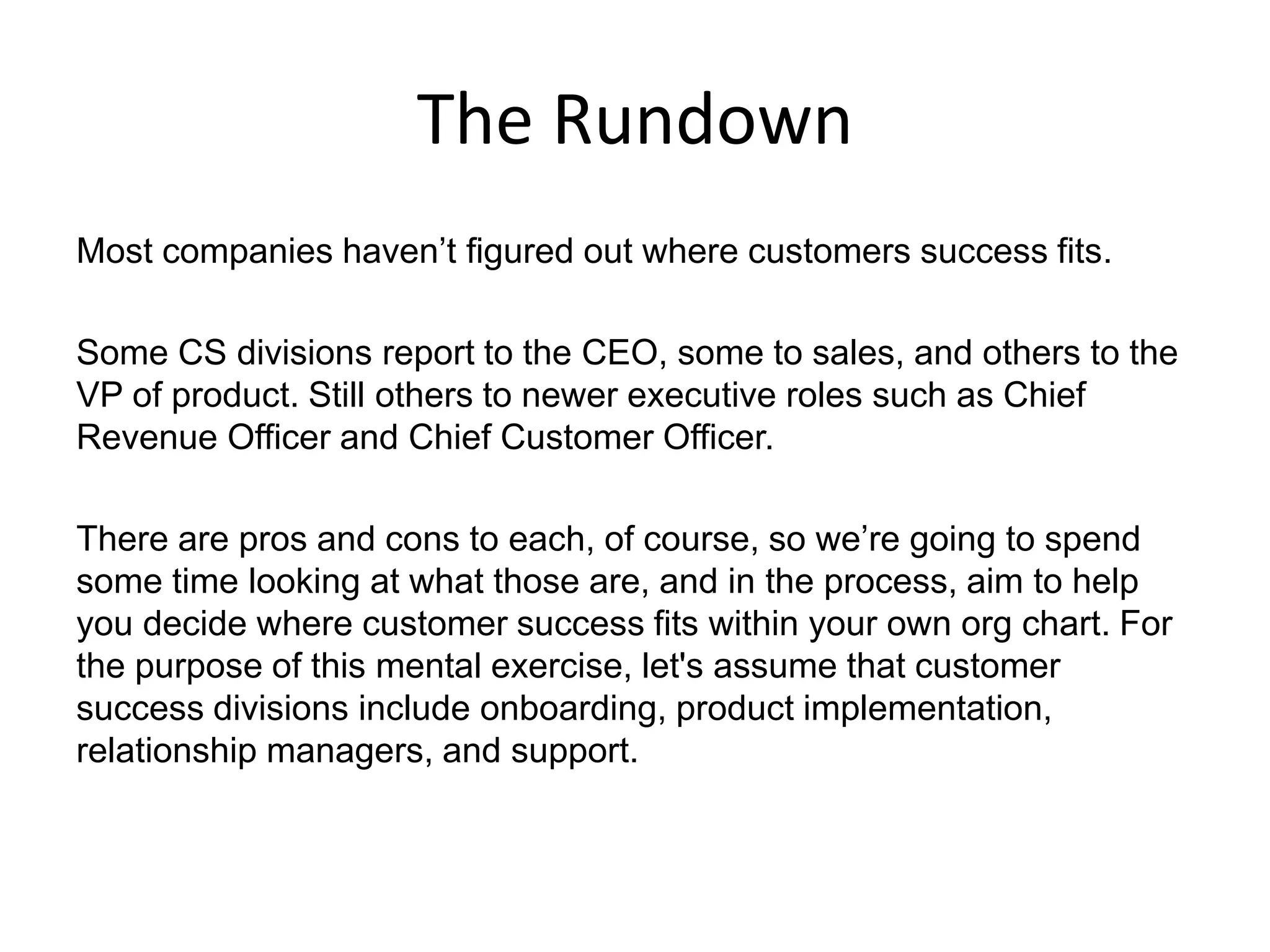 The Rundown
Most companies haven’t figured out where customers success fits.
Some CS divisions report to the CEO, some to sales, and others to the
VP of product. Still others to newer executive roles such as Chief
Revenue Officer and Chief Customer Officer.
There are pros and cons to each, of course, so we’re going to spend
some time looking at what those are, and in the process, aim to help
you decide where customer success fits within your own org chart. For
the purpose of this mental exercise, let's assume that customer
success divisions include onboarding, product implementation,
relationship managers, and support.