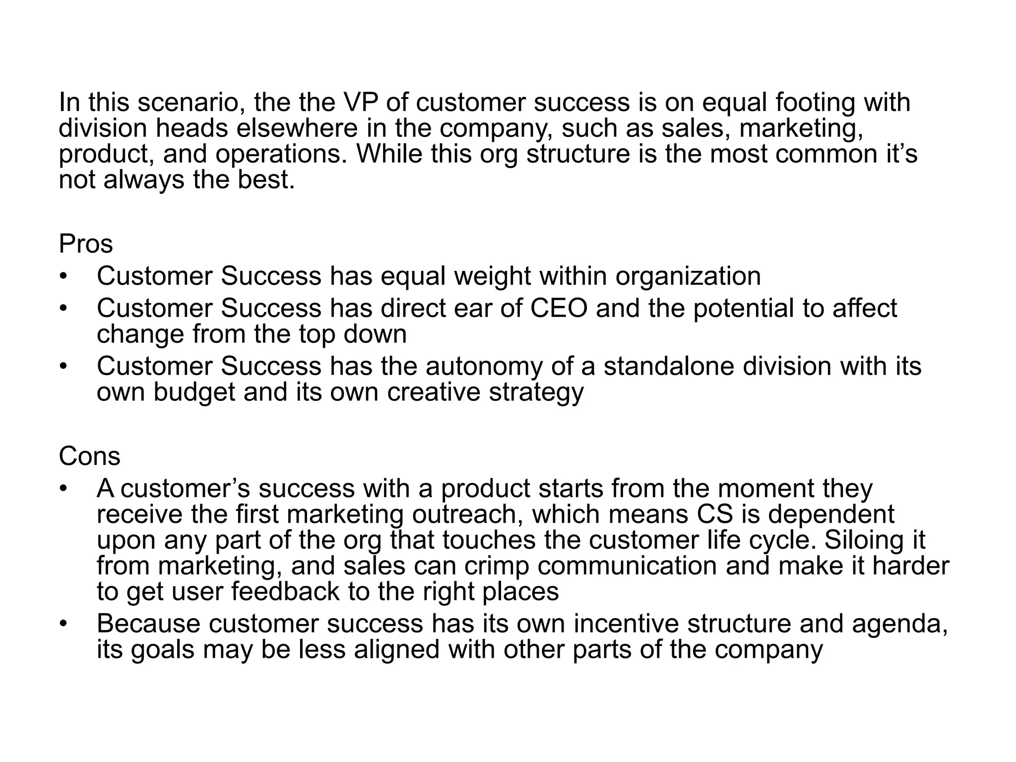 In this scenario, the the VP of customer success is on equal footing with
division heads elsewhere in the company, such as sales, marketing,
product, and operations. While this org structure is the most common it’s
not always the best.
Pros
• Customer Success has equal weight within organization
• Customer Success has direct ear of CEO and the potential to affect
change from the top down
• Customer Success has the autonomy of a standalone division with its
own budget and its own creative strategy
Cons
• A customer’s success with a product starts from the moment they
receive the first marketing outreach, which means CS is dependent
upon any part of the org that touches the customer life cycle. Siloing it
from marketing, and sales can crimp communication and make it harder
to get user feedback to the right places
• Because customer success has its own incentive structure and agenda,
its goals may be less aligned with other parts of the company