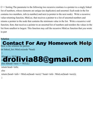 C++ Sorting The parameter to the following two recursive routines is a pointer to a singly linked
list of numbers, whose elements are unique (no duplicates) and unsorted. Each node in the list
contains two members, info (a number) and next (a pointer to the next node). Write a recursive
value-returning function, MinLoc, that receives a pointer to a list of unsorted numbers and
returns a pointer to the node that contains the minimum value in the list. Write a recursive void
function, Sort, that receives a pointer to an unsorted list of numbers and reorders the values in the
list from smallest to largest. This function may call the recursive MinLoc function that you wrote
in part
Solution
Here is the solution for part(a):
int linked_list::MinLoc(node *head)
{
if(head == NULL)
return -1;
else if(head->next == NULL)
return head->info;
else
return (head->info < MinLoc(head->next) ? head->info : MinLoc(head->next));
}