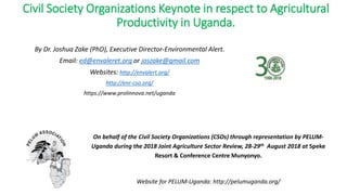 Civil Society Organizations Keynote in respect to Agricultural
Productivity in Uganda.
By Dr. Joshua Zake (PhD), Executive Director-Environmental Alert.
Email: ed@envaleret.org or joszake@gmail.com
Websites: http://envalert.org/
http://enr-cso.org/
https://www.prolinnova.net/uganda
On behalf of the Civil Society Organizations (CSOs) through representation by PELUM-
Uganda during the 2018 Joint Agriculture Sector Review, 28-29th August 2018 at Speke
Resort & Conference Centre Munyonyo.
Website for PELUM-Uganda: http://pelumuganda.org/
 