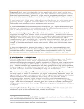 The 2021 CSO Sustainability Index for the Middle East and North Africa 96
Scoring Based on Level of Change
The level of change in a dimension from one year to the next is determined by assessing the impact of multiple
factors including new policies and laws, changes in implementation of existing policies and laws, various
organization-level achievements and setbacks, changes in funding levels and patterns, as well as contextual political,
economic, and social developments. While individual examples may seem impactful on their own, ultimately a
sector’s long-term sustainability only changes gradually over time as the implications of these positive or negative
developments begin to be felt and their long-term effects take hold. Therefore, dimension-level score changes each
year should not in normal circumstances exceed a 0.5-point change from the previous year.5
When determining what weight to give different trends and developments in how they affect the scores, consider
the relative scope of the changes and the duration of their impacts. Those trends and developments that will have
larger and longer-term impacts on the sector as a whole should be weighted more heavily compared to those that
affect only limited parts of the sector and are more likely to change from year to year. For example, a
demonstrated increased capability to mobilize domestic resources (e.g through corporate philanthropy or
crowdfunding) broadly witnessed throughout the sector, or a new mechanism for long-term funding of CSOs (e.g.
through a basket fund or a tax designation mechanism) would signal a longer-term change in a sector’s financial
viability than a one-year increase in donor funding to CSOs such as during a year of national elections or following
an emergency.
In determining how the level of change in the dimension of sustainability should translate into a change in score,
the following scale can be used to assist expert panel members’ decision-making:
5 Note: This scale has been adjusted for the 2018 CSOSI to more accurately reflect the scale at which trends and developments
should impact a score given the definitions of the scoring scale above.
Important Note: In countries with disputed territories or areas (e.g., self-declared states, breakaway states,
partially recognized states, declared people’s republics, proto-states, or territories annexed by another country’s
government), panelists should score based only on the area under the national government’s control. However,
these territories’ contexts should be discussed, to be referenced briefly in the introduction of the country report.
In countries experiencing civil war (political and armed movements that administer parts of the country, regions
governed by alternative ruling bodies), panelists should balance the situation in each of the territories when
determining all scores and discuss trends and developments under each regime.
In countries where a great deal of regional autonomy is recognized (e.g., Iraqi Kurdistan), expert panelists should
take those areas into account when scoring and compiling examples, and IPs should ensure the situation in these
areas are well-integrated into the scoring decisions and narrative report.
For countries with closing civic space, sufficient data and information sources should be discussed to both
acknowledge the changes in civic space and consider its impacts on dimensions. The panelists should respond to
published sources and present their evidence to ensure the balance between positive and negative developments
affecting civil society in their country. To avoid self-censorship and ensure the confidentiality of and non-
retaliation against any expert panel member, the IP could choose to enforce the Chatham House Rule. When a
meeting, or part thereof, is held under the Chatham House Rule, participants are free to use the information
received, but neither the identity nor the affiliation of the speaker(s), nor that of any other participant, may be
revealed.
In countries where a democratic revolution took place in the previous year, the panelists should still closely
follow the score-change framework when determining the new dimension-level scores to justify the changes,
avoiding exaggerated score increases that may be due to a post-revolution feeling of euphoria. The proposed
scores should always measure the actual changes thus far and not anticipated impacts in the near future.
 