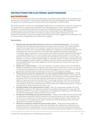The 2021 CSO Sustainability Index for the Middle East and North Africa 101
INSTRUCTIONS FOR ELECTRONIC QUESTIONNAIRE
BACKGROUND
To enhance its methodology, the Civil Society Organization Sustainability Index (CSOSI) has incorporated several
activities into its annual process. These activities respond directly to the methodological issues identified through
the feedback and consultation process conducted with project stakeholders in 2018 and 2019.
One of these activities to enhance the methodology’s implementation is to disseminate an electronic questionnaire
or e-questionnaire to a larger group of individuals. The questionnaire allows a larger, more diverse group of
individuals to contribute their perspectives and insights on the CSOSI dimensions, strengthening the
representativeness and inclusiveness of the process and data, enhancing Expert Panel (EP) deliberations, and
providing Implementing Partners (IPs) more evidence to improve report quality. Dissemination of the
questionnaire also helps to improve the visibility of the IP and Index and foster engagement with stakeholders who
are the most likely to subsequently use the Index when completed.
Instructions
• Identify approximately 50 participants to whom to send the questionnaire – The IP selects
individuals who will expand the scope and diversity of inputs into the process. The selected individuals
should include representatives of or specialists in specific sub-sectors of civil society organizations
(CSOs), such as labor unions, capacity-building organizations, organizations representing marginalized and
vulnerable groups, informal movements, community-based organizations, faith-based organizations,
intermediary support organizations, resource centers, and research institutes. Emphasis should be placed
on selecting individuals who are in other localities of the country and those located in rural areas. The
objective is for the IP to select a group of people who would add new perspectives on various aspects of
the sector on which the in-person panelists might not have deep expertise, as well as individuals who have
broad knowledge but would be unable or available to attend the in-person panel discussion. FHI 360 and
the local USAID Mission may request additions to the list of questionnaire recipients from their own
network of contacts.
• Design your e-questionnaire – Look at the mandatory and optional questions shared by FHI 360 to
design an e-questionnaire that best responds to the needs of the civil society sector in your country. You
can translate the e-questionnaire into the principal local language(s) of the country. The country-specific
questionnaire should be brief and should take no more than 10-15 minutes to complete.
• Disseminate the electronic questionnaire to your selected additional participants – The IPs
can disseminate the electronic questionnaire on the online platforms of their choice or consult with FHI
360 on setting up the e-questionnaire on SurveyMonkey, to be distributed to the IP’s selected additional
participants. The IP can use snowball sampling to disseminate the questionnaire to both increase the
number of responses as well as to diversify them. To reach larger audiences, the IP can work with local
CSO umbrella organizations to tap into their mailing lists, social media pages, and other sector-specific
online platforms to share the questionnaire link. The IP should ask the additional participants to complete
the questionnaire within a period of two weeks or less.
• Compile analysis of the questionnaire’s results – After the e-questionnaire deadline that the IP
identified has expired, the IP compiles the quantitative and qualitative data received. In cases when FHI
360 supported the IPs to set up the e-questionnaire on SurveyMonkey’s CSOSI account, FHI 360 collects
the electronic questionnaire results and submits them to the IP.
• Incorporate the findings into the panel discussion – Statistics and examples that are raised through
the questionnaire responses should be presented to the in-person panel to serve as an additional data
source for the scoring process and the discussion around the relevant indicators. When responses are
not conclusive or do not align with the experts’ opinions, the IP should still present them at the panel
discussion for the panelists’ consideration.
• Write the conclusions reached into the narrative report – While panels should analyze the
questionnaire results and use them to inform their discussions, the e-questionnaire responses do not
directly translate into scoring decisions. The data received from the electronic questionnaire should be
incorporated into the narrative report in the same way that the expert panelists’ insights are incorporated
 