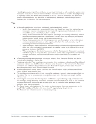 The 2021 CSO Sustainability Index for the Middle East and North Africa 102
-- justifying scores, sharing without attribution to a particular individual, or reference to the questionnaire.
Instead, the inputs should simply be mentioned where relevant as evidence of what has changed positively
or negatively in ways that affected the sustainability of the CSO sector in the relevant year. Anecdotal
evidence, specific examples, and references to events through open-ended questions may provide IPs
necessary data to strengthen their narrative reports.
Tips
• When selecting additional participants, please keep the following points in mind:
o Sending the e-questionnaire to people with whom you already have a working relationship may
increase the response rate, so consider sharing it with organizations and individuals in other
areas of the country with whom you have worked;
o Sharing the e-questionnaire with donor agencies operating in your country and allowing them to
propose individuals to receive the e-questionnaire can be a useful way of reaching new experts
and perspectives outside of your own organization’s network;
o Sharing the e-questionnaire with civil society networks and allowing them to forward it to their
member organizations’ leaders, or other experts with whom they work, is a useful way of
maximizing circulation outside of your network;
o When sending out the e-questionnaire, it may be useful to commit to sending participants a copy
of last year’s final country and regional reports, so they feel a sense of participation in the larger
process of developing the CSOSI;
o When preparing your distribution list, consider whether the situation in the country is such that
individuals may try to manipulate the e-questionnaire results. If that is a possibility, consider steps
to target distribution, and establish specific time frames or other measures to address the
concern.
• When disseminating an e-questionnaire, inform your audience about the survey deadline, and send a
reminder a few days before the last day.
• As a best practice, the IP can compile a written overview of the conclusions and evidence of the additional
participants and send it to the EP members before the panel discussion, so they can review it. If a written
overview is sent out before the panel discussion, the IP can ask the expert panelists at the discussion
which findings stood out most to them, to spur discussion.
• When e-questionnaire findings are not conclusive, the IP should ask the expert panelists to analyze the
results to better understand the data.
• Pay special attention to geography – if your country has breakaway regions, is experiencing a civil war, or
has regions’ that may be unrepresented or marginalized, make extra efforts to reach people in all the
relevant areas.
• Convincing the participants that their inputs are confidential is key to obtaining a high participation rate
and meaningful findings. Especially in countries where self-censorship might be an issue, be very clear that
only your organization and FHI 360 will see their inputs, and no comments made will be personally
attributed under any circumstances.
• The IPs can use any online platform of their choice to disseminate the electronic questionnaire. In the
past, FHI 360 used SurveyMonkey while some other IPs reported using Google Forms.
The IPs should take relevant measures to ensure data privacy.
 
