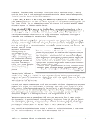 The 2021 CSO Sustainability Index for the Middle East and North Africa 85
implementers should incorporate, to the greatest extent possible, differing regional perspectives. If financial
constraints do not allow for in-person regional representation, alternative, low-cost options, including emailing
scores/ comments, and teleconferencing/Skype, may be used.
If there is a USAID Mission in the country, a USAID representative must be invited to attend the
panel. USAID representatives that attend are welcome to provide some words of introduction to open the event,
as it is funded by USAID, and they are welcome to observe and participate in the discussion. However, they will
not have the ability to cast their vote in terms of scores.
Please submit to FHI 360 for approval the list of the Panel members whom you plan to invite at
least two weeks before the meeting is scheduled to occur using the form provided in Annex A. It is
the responsibility of the IP to ensure that the panel composition, and the resulting score and narrative, are
sufficiently representative of a cross-section of civil society and include the perspectives of various types of
stakeholders from different sectors and different areas of the country.
2. Prepare the Panel meeting. Ensure that panel members understand the objectives of the Panel, including
developing a consensus-based rating for each of the seven dimensions of civil society sustainability covered by the
Index and articulating a justification or explanation for each rating consistent with the methodology described
below. We encourage you to hold a brief orientation session for the panelists prior to the panel discussion. This is
particularly important for new
panelists but is also useful to
update all panelists on
methodology and process
changes. Some partners choose
to hold a formal training session
with panel members, reviewing
the methodology document and
instructions. Other partners
provide a more general discussion
about the objectives of the
exercise and process to the
panelists.
The overall goal of the Index is to
track and compare progress in the sector over time, increasing the ability of local entities to undertake self-
assessment and analysis. To ensure a common understanding of what is being assessed, the convener shall provide
a definition of civil society to the panel members. The CSOSI uses the enclosed definition to ensure the report
addresses a broad swath of civil society.
In order to allow adequate time to prepare for the panel, distribute the instructions, rating description documents,
and a copy of the previous year’s country chapter to the members of the Expert Panel a minimum of three days
before convening the Panel so that they may develop their initial scores for each dimension before meeting with
the other panel members. It is critical to emphasize the importance of developing their scores and justifications
before attending the panel. It is also important to remind panel members that the scores should reflect
developments during the 2021 calendar year (January 1, 2021, through December 31, 2021).
We also recommend you encourage panelists to think of concrete examples that illustrate trends since this
information will be crucial to justifying their proposed scores. In countries with closing civic space, the IP should
take initiative to ensure that expert panel members do not self-censor themselves, including by taking whatever
measures possible to build trust. The confidentiality of all members must be ensured and participants must be
protected against retaliation; to this end, the IP can choose to enforce Chatham House Rules.
Lastly, it is highly recommended to compile and send to panelists data and information sources to guide them as
they score. Recommendations for information sources are listed below under #4.
Definition of CSO:
Civil society organizations are defined “broadly as any organizations, whether
formal or informal, that are not part of the apparatus of government, that do not
distribute profits to their directors or operators, that are self-governing, and in
which participation is a matter of free choice. Both member-serving and public-
serving organizations are included. Embraced within this definition, therefore, are
private, not-for-profit health providers, schools, advocacy groups, social service
agencies, anti-poverty groups, development agencies, professional associations,
community-based organizations, unions, religious bodies, recreation organizations,
cultural institutions, and many more.”
- Toward an Enabling Legal Environment for Civil Society, Statement of the 16th
Annual Johns Hopkins International Fellows in Philanthropy Conference, Nairobi,
Kenya. The International Journal of Not-for-Profit Law, Volume 8, Issue 1,
November 2005.
 