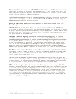 The 2021 CSO Sustainability Index for the Middle East and North Africa 88
While the individual country reports for the 2021 CSO Sustainability Index must be brief, implementers may write
longer reports for their own use to more fully describe the substance of the panel meetings. Longer reports may
include additional country context information or examples and could be used for a variety of purposes, including
advocacy initiatives, research, informing project designs, etc.
Please include a list of the experts who served on the panel using the form provided. This will be for our reference
only and will not be made public. Also, please remember to provide the individual panelists’ ratings for
each dimension (with the names replaced by numbers).
Submit the draft country reports with rankings via email to FHI 360 by the date indicated in your grant’s
Project Description.
5. Initial edits of the country report. Within a few weeks of receiving your draft report, FHI 360 and its
partner, ICNL, will send you a revised version of your report that has been edited for grammar, style, and content.
As necessary, the editors will request additional information to ensure that the report is complete and/or to clarify
statements in the report. Please request any clarification needed from the editor as soon as possible, then submit
your revised report by the deadline indicated.
6. Editorial Committee review. In Washington, an Editorial Committee (EC) will review the scores and
revised draft country reports. The EC consists of representatives from USAID, FHI 360, ICNL, and at least one
regional expert well-versed in the issues and dynamics affecting civil society in the region. A USAID representative
chairs the EC. If the EC determines that the panel’s scores are not adequately supported by the country report,
particularly in comparison to the previous year’s scores and the scores and reports of other countries in the
region, the EC may request that the scores be adjusted, thereby ensuring comparability over time
and among countries, or request that additional information be provided to support the panel’s
scores. Further description of the EC is included in the following section, “The Role of the Editorial Committee.”
7. Additional report revision. After the EC meets, the editor will send a revised report that indicates the EC’s
recommended scores, and where further supporting evidence or clarification is required. Within the draft, boxes
will be added where you will note whether you accept the revised scores or where you can provide further
evidence to support the original proposed score.
The report should be revised and returned to the editor within the allotted timeframe. The project editor will
continue to be in contact with you to discuss any outstanding questions and clarifications regarding the scoring and
the report’s content. Your organization will be responsible for responding to all outstanding comments from the
EC, as communicated by the project editor until the report is approved and accepted by USAID.
8. Dissemination and promotion of the final reports. After the reports are approved by USAID and final
formatting is conducted, the country reports will be grouped into regional reports. Each Implementing Partner will
be responsible for promoting both the final, published country report and the regional report. Your organization
will conduct activities to promote the Index’s use and visibility. This may include organizing a local public event,
panel discussion, or workshop and making the report available electronically by web posting or creating a social
network page for the country report and through the other methods described in your Use and Visibility Plan.
Documentation that you have conducted these activities as described in that Plan must be submitted to FHI 360
before it will authorize the final payment.
 