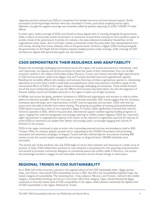 The 2021 CSO Sustainability Index for the Middle East and North Africa 4
negatively perceive and portray CSOs as competitors for limited resources and international support. Similar
accusations of serving foreign interests were also recorded in Tunisia, particularly targeting human rights
defenders, though the negative coverage was somewhat offset by positive reporting on CSOs’ COVID-19 relief
efforts.
In other cases, media coverage of CSOs was limited to those aligned with or working alongside the government,
while a culture of censorship muted conversation or awareness around those working on more sensitive topics or
vocally critical of the government. In Jordan, for instance, the state television broadcaster hosted four to five
organizations every week—but it and other outlets consistently invited the same select few representatives from
civil society, drawing from those relatively close to the government. Similarly, in Egypt, CSOs working alongside
the government on the Hayah Karima initiative enjoyed notably positive media coverage, while coverage of CSO
activities not aligned with government goals was non-existent.
CSOS DEMONSTRATE THEIR RESILIENCE AND ADAPTABILITY
Despite the increasingly challenging environments across the region, civil society persevered in maintaining—and
even improving—its capacity and service provision to meet the needs of their communities. Four out of eight
countries covered in this edition of the Index (Libya, Morocco, Tunisia, and Yemen) recorded slight improvements
in CSO service provision, while three (Egypt, Iraq, and Tunisia) recorded improved organizational capacity.
Recalling the incredibly difficult and complex environments that many of these organizations operate in, maintaining
operations at an even level is itself a remarkable accomplishment; these improvements, therefore, speak to the
monumental efforts of CSOs in the region despite increasingly challenging circumstances. These strides forward
are all the more noteworthy given not just the difficult environments described above, but also the stagnation of
financial viability scores and available resources in the region in seven out of eight countries.
In MENA, and across the globe, pandemic lockdowns in 2020 forced organizations and workers to shift to online
platforms wherever possible. While far from easy or universally accessible, 2021 trends suggest that this necessary
innovation spurred longer term improvements in CSOs’ internal capacities and outreach. CSOs with internet
access were also able to benefit from online training. This growing accessibility of training particularly benefited
CSOs based in secondary cities, as was reported in Egypt. In Tunisia, CSOs significantly increased their internal
technical capacities in 2021, while in Iraq and Libya, international support enabled capacity-building programs on
topics ranging from internal management and strategic planning to conflict analysis. Egyptian CSOs also reported a
slight improvement in organizational capacity in the sector as the required re-registration spurred the majority of
active CSOs to reexamine and update their bylaws and strategic plans, increasingly engaging their boards of
directors in the process.
CSOs in the region continued to play an active role in providing essential services and emergency relief in 2021.
Tunisian CSOs, for instance, played a pivotal role in responding to the COVID-19 pandemic and promoting
vaccination and awareness campaigns. In August, Tunisia held two national days for vaccinations involving 400
centers across the country largely managed by civil society; on August 8 alone, 540,000 individuals were
vaccinated.
The second year of the pandemic also saw CSOs begin to return their attention and resources to a wider array of
services. In Libya, CSOs shifted their attention to new initiatives in preparation for the upcoming national election
and worked to promote community dialogues on transitional justice and conflict, while in Morocco, civil society
has increasingly worked to engage on and raise public awareness around climate change in recent years.
REGIONAL TRENDS IN CSO SUSTAINABILITY
As in 2020, half of the countries covered in this regional edition of the CSO Sustainability Index—Egypt, Jordan,
Libya, and Yemen—had overall CSO sustainability scores in 2021 that fell in the Sustainability Impeded range, the
lowest category of sustainability. The remaining four—Iraq, Lebanon, Morocco, and Tunisia—ranked in the middle
category, Sustainability Evolving, and all are in the lower half of that category. Libya, closely followed by Egypt,
continued to have the lowest level of CSO sustainability in the region, while Lebanon maintained the highest level
of CSO sustainability in the region, followed by Tunisia.
 