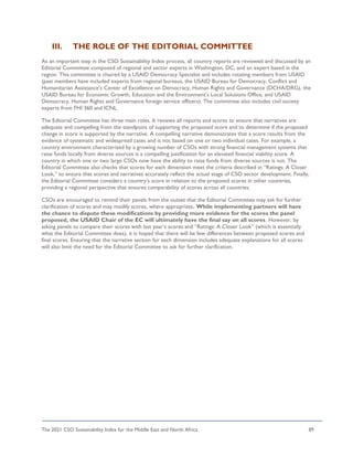 The 2021 CSO Sustainability Index for the Middle East and North Africa 89
III. THE ROLE OF THE EDITORIAL COMMITTEE
As an important step in the CSO Sustainability Index process, all country reports are reviewed and discussed by an
Editorial Committee composed of regional and sector experts in Washington, DC, and an expert based in the
region. This committee is chaired by a USAID Democracy Specialist and includes rotating members from USAID
(past members have included experts from regional bureaus, the USAID Bureau for Democracy, Conflict and
Humanitarian Assistance’s Center of Excellence on Democracy, Human Rights and Governance (DCHA/DRG), the
USAID Bureau for Economic Growth, Education and the Environment’s Local Solutions Office, and USAID
Democracy, Human Rights and Governance foreign service officers). The committee also includes civil society
experts from FHI 360 and ICNL.
The Editorial Committee has three main roles. It reviews all reports and scores to ensure that narratives are
adequate and compelling from the standpoint of supporting the proposed score and to determine if the proposed
change in score is supported by the narrative. A compelling narrative demonstrates that a score results from the
evidence of systematic and widespread cases and is not based on one or two individual cases. For example, a
country environment characterized by a growing number of CSOs with strong financial management systems that
raise funds locally from diverse sources is a compelling justification for an elevated financial viability score. A
country in which one or two large CSOs now have the ability to raise funds from diverse sources is not. The
Editorial Committee also checks that scores for each dimension meet the criteria described in “Ratings: A Closer
Look,” to ensure that scores and narratives accurately reflect the actual stage of CSO sector development. Finally,
the Editorial Committee considers a country’s score in relation to the proposed scores in other countries,
providing a regional perspective that ensures comparability of scores across all countries.
CSOs are encouraged to remind their panels from the outset that the Editorial Committee may ask for further
clarification of scores and may modify scores, where appropriate. While implementing partners will have
the chance to dispute these modifications by providing more evidence for the scores the panel
proposed, the USAID Chair of the EC will ultimately have the final say on all scores. However, by
asking panels to compare their scores with last year’s scores and “Ratings: A Closer Look” (which is essentially
what the Editorial Committee does), it is hoped that there will be few differences between proposed scores and
final scores. Ensuring that the narrative section for each dimension includes adequate explanations for all scores
will also limit the need for the Editorial Committee to ask for further clarification.
 