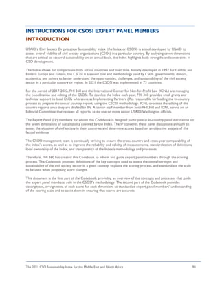 The 2021 CSO Sustainability Index for the Middle East and North Africa 90
INSTRUCTIONS FOR CSOSI EXPERT PANEL MEMBERS
INTRODUCTION
USAID’s Civil Society Organization Sustainability Index (the Index or CSOSI) is a tool developed by USAID to
assess overall viability of civil society organizations (CSOs) in a particular country. By analyzing seven dimensions
that are critical to sectoral sustainability on an annual basis, the Index highlights both strengths and constraints in
CSO development.
The Index allows for comparisons both across countries and over time. Initially developed in 1997 for Central and
Eastern Europe and Eurasia, the CSOSI is a valued tool and methodology used by CSOs, governments, donors,
academics, and others to better understand the opportunities, challenges, and sustainability of the civil society
sector in a particular country or region. In 2021 the CSOSI was implemented in 73 countries.
For the period of 2017-2022, FHI 360 and the International Center for Not-for-Profit Law (ICNL) are managing
the coordination and editing of the CSOSI. To develop the Index each year, FHI 360 provides small grants and
technical support to local CSOs who serve as Implementing Partners (IPs) responsible for leading the in-country
process to prepare the annual country report, using the CSOSI methodology. ICNL oversees the editing of the
country reports once they are drafted by IPs. A senior staff member from both FHI 360 and ICNL serves on an
Editorial Committee that reviews all reports, as do one or more senior USAID/Washington officials.
The Expert Panel (EP) members for whom this Codebook is designed participate in in-country panel discussions on
the seven dimensions of sustainability covered by the Index. The IP convenes these panel discussions annually to
assess the situation of civil society in their countries and determine scores based on an objective analysis of the
factual evidence.
The CSOSI management team is continually striving to ensure the cross-country and cross-year comparability of
the Index’s scores, as well as to improve the reliability and validity of measurements, standardization of definitions,
local ownership of the Index, and transparency of the Index’s methodology and processes.
Therefore, FHI 360 has created this Codebook to inform and guide expert panel members through the scoring
process. The Codebook provides definitions of the key concepts used to assess the overall strength and
sustainability of the civil society sector in a given country, explains the scoring process, and standardizes the scale
to be used when proposing score changes.
This document is the first part of the Codebook, providing an overview of the concepts and processes that guide
the expert panel members’ role in the CSOSI’s methodology. The second part of the Codebook provides
descriptions, or vignettes, of each score for each dimension, to standardize expert panel members’ understanding
of the scoring scale and to assist them in ensuring that scores are accurate.
 