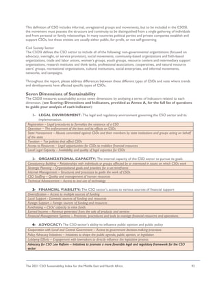 The 2021 CSO Sustainability Index for the Middle East and North Africa 92
This definition of CSO includes informal, unregistered groups and movements, but to be included in the CSOSI,
the movement must possess the structure and continuity to be distinguished from a single gathering of individuals
and from personal or family relationships. In many countries political parties and private companies establish and
support CSOs, but these entities are usually either public, for-profit, or not self-governing.
Civil Society Sector
The CSOSI defines the CSO sector to include all of the following: non-governmental organizations (focused on
advocacy, oversight, or service provision), social movements, community-based organizations and faith-based
organizations, trade and labor unions, women’s groups, youth groups, resource centers and intermediary support
organizations, research institutes and think tanks, professional associations, cooperatives, and natural resource
users’ groups, recreational organizations, cultural institutions, social enterprises, and informal movements,
networks, and campaigns.
Throughout the report, please address differences between these different types of CSOs and note where trends
and developments have affected specific types of CSOs.
Seven Dimensions of Sustainability
The CSOSI measures sustainability across seven dimensions by analyzing a series of indicators related to each
dimension. (see Scoring: Dimensions and Indicators, provided as Annex A, for the full list of questions
to guide your analysis of each indicator):
1- LEGAL ENVIRONMENT: The legal and regulatory environment governing the CSO sector and its
implementation.
2- ORGANIZATIONAL CAPACITY: The internal capacity of the CSO sector to pursue its goals
Constituency Building – Relationships with individuals or groups affected by or interested in issues on which CSOs work
Strategic Planning – Organizational goals and priorities for a set timeframe
Internal Management – Structures and processes to guide the work of CSOs
CSO Staffing – Quality and management of human resources
Technical Advancement – Access to and use of technology
3- FINANCIAL VIABILITY: The CSO sector’s access to various sources of financial support
Diversification – Access to multiple sources of funding
Local Support - Domestic sources of funding and resources
Foreign Support – Foreign sources of funding and resources
Fundraising – CSOs’ capacity to raise funds
Earned Income – Revenue generated from the sale of products and services
Financial Management Systems – Processes, procedures and tools to manage financial resources and operations.
4- ADVOCACY: The CSO sector’s ability to influence public opinion and public policy
Registration – Legal procedures to formalize the existence of a CSO
Operation – The enforcement of the laws and its effects on CSOs
State Harassment – Abuses committed against CSOs and their members by state institutions and groups acting on behalf
of the state
Taxation – Tax policies that affect CSOs
Access to Resources – Legal opportunities for CSOs to mobilize financial resources
Local Legal Capacity – Availability and quality of legal expertise for CSOs
Cooperation with Local and Central Government – Access to government decision-making processes
Policy Advocacy Initiatives – Initiatives to shape the public agenda, public opinion, or legislation
Lobbying Efforts – Engagement with lawmakers to directly influence the legislative process
Advocacy for CSO Law Reform – Initiatives to promote a more favorable legal and regulatory framework for the CSO
sector
 
