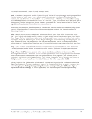 The 2021 CSO Sustainability Index for the Middle East and North Africa 94
Each expert panel member is asked to follow the steps below:
Step 1: Please start by reviewing last year’s report and other sources of information about sectoral developments
from the last year of which you are aware related to each dimension and its indicators. Then, based on the
evidence, rate each dimension on the scale from 1 to 7, with a score of 1 indicating a very advanced civil society
sector with a high level of sustainability, and a score of 7 indicating a fragile, unsustainable sector with a low level of
development. Fractional scores to one decimal place are encouraged. See “Scoring based on Level of Change” on
page 6 below for guidance on how to determine proposed scores.
When rating each dimension, please remember to consider each indicator carefully and make note of any specific,
country-relevant examples of recent or historical conditions, policies, or events that you used as a basis for
determining this score.
Step 2: Review your proposed score for each dimension to ensure that it makes sense in comparison to last
year’s score and narrative. Please carefully consider the importance of any developments and weigh more heavily
those changes that have had an impact at the sector level, especially in cases when there have been both positive
and negative changes. In determining the level of change, including the incremental change over the past year, look
at the evidence of change, the various factors over the year being assessed that led to those changes (events,
policies, laws, etc.), the durability of the change and the extent to which the change impacts the sector as a whole.
Step 3: Once you have scores for each dimension, average these seven scores together to arrive at an overall
CSO sustainability score and provide all these scores to the IP before you attend the expert panel discussion.
Step 4: Attend the EP discussion. Listen to other experts describe the justification for their scores. After
discussing each indicator in a dimension, you will have the opportunity to revise your proposed score. Should the
panel achieve consensus regarding the scores, the consensus scores will be the panel’s final proposed scores. If
consensus is not reached among the panelists, the IP will average the panelists’ scores, removing one instance of
the highest and lowest scores each, to arrive at the final scores that will be proposed to the EC.
It is very important that the discussion includes specific examples and information that can be used to justify the
Expert Panelist’s scores. Therefore, please come prepared to share specific evidence to support trends you have
noted during the year. If adequate supporting information is not provided, the EC has the right to
adjust the scores accordingly, to ensure objectivity and methodological consistency in scoring.
 