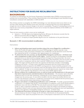 The 2021 CSO Sustainability Index for the Middle East and North Africa 98
INSTRUCTIONS FOR BASELINE RECALIBRATION
BACKGROUND
To enhance its methodology, the Civil Society Organization Sustainability Index (CSOSI) incorporated several
activities into its annual process. These activities respond directly to the methodological issues identified through
consultations conducted with stakeholders in 2018 and 2019.
One of these activities to strengthen the CSOSI methodology is to reset dimension-level scores which are not
accurate, either because their baseline scores were inaccurate or because they have not moved significantly
enough over time to reflect structural changes in the sector’s sustainability. The goal of resetting these scores is to
improve the cross-country comparability of scores and to increase the analytical usefulness of the CSOSI to its
target audiences.
There are two scenarios in which a score can be recalibrated:
• Scenario 1 - FHI 360 informs the Implementing Partner (IP) about the dimension score(s) that the
Editorial Committee (EC) has flagged for needing recalibration
• Scenario 2 - A majority of expert panelists flag the score for recalibration at the panel discussion.
Scenario 1: EC recommended recalibration
Instructions
1. Inform participating expert panel members about the scores flagged for recalibration –
When the IP sends the expert panelists the annual CSOSI package of relevant materials, it also
communicates to them the purpose of baseline score recalibration and the dimension scores that have
been selected by the EC, in consultation with regional experts, for recalibration.
2. To determine the new score(s), use Sustainability Categories and Scores – A Closer Look
and a comparison to other scores in the region – Instead of using the scoring guidance whereby
proposed scores are determined by analyzing the level of change from the previous year, the scores
identified for recalibration are determined by analyzing where they should fall on the one-to-seven scoring
scale, as well as a comparison with the other countries’ CSOSI scores for that dimension in the same
region. The expert panelists should review the vignettes and illustrative examples in Sustainability
Categories and Scores – A Closer Look to familiarize themselves with how various levels of CSO
sustainability should correspond to the CSOSI’s scoring spectrum. Scores should be proposed to the
tenth decimal point based on how well they match the descriptions of the various full-point scores listed
in this codebook. To help narrow proposed scores to the tenth decimal point, experts can review other
countries’ scores listed for that dimension in the most recent CSOSI regional report.
3. Discuss evidence for recalibrated scores, as well as trends and developments in the past year
that led to improvements and deterioration in the dimension – The narrative report should be
drafted the same as in the other dimensions, reviewing the current situation and discussing what has
changed over the previous year. A note will be included in the final report that clarifies that the new
score for that dimension is based on a recalibration and should not be compared with the previous year’s
score to make assertions about improvement or deterioration.
4. Prepare and submit a recalibration justification note to FHI 360 – To justify a proposed baseline
recalibration, or to disagree with the EC’s recommendation to recalibrate a score, the IP should prepare a
justification note to be sent to FHI 360. The note should summarize the panel members’ decision to
accept or reject a requested recalibration. It should also outline the evidence and examples provided by
the panelists related to each and every dimension being recalibrated, justifying the new score specifically in
relation to the vignettes in Sustainability Categories and Scores – A Closer Look.
5. The Editorial Committee will decide to accept or reject the proposed score – As with scoring
decisions based on the level of change, the EC will make a final decision on the proposed baseline
recalibration. If EC rejects the proposed new score, it will propose an alternative score for the dimension.
 