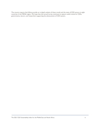The 2021 CSO Sustainability Index for the Middle East and North Africa 6
The country reports that follow provide an in-depth analysis of these trends and the state of CSO sectors in eight
countries in the MENA region. We hope that this annual survey continues to capture useful trends for CSOs,
governments, donors, and researchers supporting the advancement of CSO sectors.
 