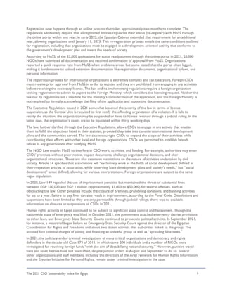 The 2021 CSO Sustainability Index for Egypt 9
Registration now happens through an online process that takes approximately two months to complete. The
regulations additionally require that all registered entities regularize their status (re-register) with MoSS through
the online portal within one year; in early 2022, the Egyptian Cabinet extended that requirement for an additional
year, allowing organizations until January 11, 2023. This re-registration process entails the same conditions outlined
for registration, including that organizations must be engaged in a development-oriented activity that conforms to
the government’s development plan and meets the needs of society.
According to MoSS, of the 32,000 applications for status readjustment through the online portal in 2021, 28,000
NGOs have submitted all documentation and received confirmation of approval from MoSS. Organizations
reported a quick response rate from MoSS when problems arose, but some stated that the portal often lagged,
making it burdensome to upload extensive documentation like registration documents, organizational bylaws, and
personal information.
The registration process for international organizations is extremely complex and can take years. Foreign CSOs
must receive prior approval from MoSS in order to register and they are prohibited from engaging in any activities
before receiving the necessary license. The law and its implementing regulations require a foreign organization
seeking registration to submit its papers to the Foreign Ministry, which considers the licensing request. Neither the
law nor its regulations set a deadline for the ministry’s consideration of the application, and the Foreign Ministry is
not required to formally acknowledge the filing of the application and supporting documentation.
The Executive Regulations issued in 2021 somewhat lessened the severity of the law in terms of license
suspension, as the Central Unit is required to first notify the offending organization of a violation. If it fails to
rectify the situation, the organization may be suspended or have its license revoked through a judicial ruling. In the
latter case, the organization’s assets are to be liquidated within thirty working days.
The law, further clarified through the Executive Regulations, allows CSOs to engage in any activity that enables
them to fulfill the objectives listed in their statutes, provided they take into consideration national development
plans and the communities served. The law also encourages CSOs to expand the scope of their activities while
coordinating their efforts with other local and foreign organizations. CSOs are permitted to establish branch
offices in any governorate after notifying MoSS.
The NGO Law enables MoSS to interfere in CSO work, activities, and funding. For example, authorities may enter
CSOs’ premises without prior notice, inspect documents, challenge organizational decisions, and alter
organizational structures. There are also extensive restrictions on the nature of activities undertaken by civil
society. Article 14 specifies that associations will “exclusively work in the fields of social development defined in
their respective articles of association, while observing State development plans and society’s needs,” but “social
development” is not defined, allowing for various interpretations. Foreign organizations are subject to the same
vague stipulation.
In 2020, Law 149 repealed the use of imprisonment penalties but maintained the threat of substantial fines
between EGP 100,000 and EGP 1 million (approximately $5,000 to $50,000) for several offenses, such as
obstructing the law. Other penalties include the closure of premises, prohibiting donations, and banning activities
for up to a year. Failure to pay fines can also result in imprisonment, according to the Penal Code. Dissolutions and
suspensions have been limited as they are only permissible through judicial rulings; there was no available
information on closures or suspensions of CSOs in 2021.
Human rights activists in Egypt continued to be subject to significant state control and harassment. Though the
nationwide state of emergency was lifted in October 2021, the government attached emergency decree provisions
to other laws, and Emergency State Security Courts continued to prosecute political activists. In September 2021,
for instance, a mass trial began before an Emergency State Security Court against the director of the Egyptian
Coordination for Rights and Freedoms and about two dozen activists that authorities linked to the group. The
accused face criminal charges of joining and financing an unlawful group as well as “spreading false news.”
In 2021, the judiciary ended criminal investigations of many critical organizations and democracy and rights
defenders in the decade-old Case 173 of 2011, in which some 200 individuals and a number of NGOs were
investigated for receiving foreign funds “with the aim of destabilizing national security.” However, punitive travel
bans and asset freezes have not been lifted, despite judicial orders in August and September to do so. Several
other organizations and staff members, including the directors of the Arab Network for Human Rights Information
and the Egyptian Initiative for Personal Rights, remain under criminal investigation in the case.
 
