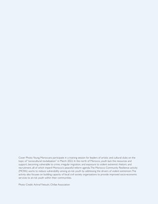 Cover Photo: Young Moroccans participate in a training session for leaders of artistic and cultural clubs on the
topic of “sociocultural revitalization” in March 2022. In the north of Morocco, youth lack the resources and
support, becoming vulnerable to crime, irregular migration, and exposure to violent extremist rhetoric and
recruitment, all of which imperil Morocco’s peaceful reform agenda.The Morocco Community Resilience activity
(MCRA) works to reduce vulnerability among at-risk youth by addressing the drivers of violent extremism.The
activity also focuses on building capacity of local civil society organizations to provide improved socio-economic
services to at-risk youth within their communities.
Photo Credit: Achraf Fetouhi, Chifae Association
 