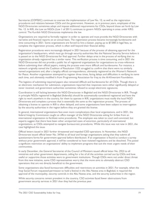 The 2021 CSO Sustainability Index for Iraq 19
Secretariat (COMSEC) continues to oversee the implementation of Law No. 12, as well as the registration
procedures and relations between CSOs and the government. However, as in previous years, employees of the
NGO Directorate sometimes adopt and impose additional requirements for CSOs, beyond those set forth by Law
No. 12. In IKR, the Law on NGOs (Law 1 of 2011) continues to govern NGOs operating in areas under KRG
control. The Kurdish NGO Directorate implements the law.
Organizations are required to formally register in order to operate and must provide the NGO Directorate with
narrative and financial reports on an annual basis. The registration process became increasingly burdensome and
time consuming in 2021. Some organizations are forced to hire a lawyer, paying up to $7,000 in legal fees, to
complete the registration process, which is often well beyond their financial ability.
Registration procedures were increasingly delayed in 2021 because of the process of obtaining approval for the
organization's headquarters, which must go through security authorities like the National Security Service before it
is passed on to the NGO Directorate for final approval. Further delays arise in the process of verifying that no
organization already registered has a similar name. This verification process is time consuming, and in 2021 the
NGO Directorate did not provide a public list of registered organizations for organizations to cross-reference
before submitting their official papers, making the process even more difficult and burdensome. For instance, a
network originally named the Coalition of Resolution 1325 struggled to confirm that there were no similarly
named organizations and, after a lengthy official correspondence, ultimately registered as the Women's Network
for Peace. Another organization attempted to register three times, facing delays and difficulties in verifying its name
each time, and ultimately modified it from Programming Association for Iraq to the Al-Khwarizmi Foundation.
The logistics of submitting required papers also remained difficult and burdensome for all CSOs. Though there is
an electronic mechanism for submission, organizations reported that responses were either significantly delayed or
never received, and government authorities sometimes refused to accept electronic signatures.
Coordination is still lacking between the NGO Directorate in Baghdad and the NGO Directorate in IKR. Though
in principle NGOs registered in Baghdad (federally) should be automatically considered registered and have the
right to work anywhere in the country, for them to operate in IKR, organizations must notify the local NGO
Directorate and complete a process that is essentially the same as the registration process. The process of
obtaining a license to operate in IKR is often delayed, and some organizations have been subject to interrogation
by the security authorities in the region before they are granted the license.
In general, international organizations face even more complications than local organizations, and in 2021, the
federal Integrity Commission caught an office manager of the NGO Directorate asking for bribes from an
international organization to facilitate some procedures. The employee was taken to court and convicted, but
experts suggest that there have been other unreported cases of extortion, particularly of international
organizations, as CSOs attempted to navigate bureaucratic procedures. While this issue was not new in 2021, the
case highlighted the issue.
Official letters issued in 2021 further threatened and impeded CSO operations. In November, the NGO
Directorate issued official letter No. 34766 to all local and foreign organizations asking that they submit all
questionnaire forms for government approval before distribution. If an organization is found to conduct a survey
without prior government approval, it will be considered to have violated regulations and be dissolved. This posed
a significant restriction on organizations’ ability to implement programs that suit the most urgent needs of their
communities.
In early December, the General Secretariat of the Council of Ministers issued official letter No. 2923 to all
ministries and other government departments, calling for a list of all the activities carried out by CSOs and how
useful or supportive those activities were to government institutions. Though CSOs were not under direct threat
from this new initiative, some CSO representatives worry that the move aims to ultimately obstruct CSO
operations that are not directly beneficial to the government.
Some organizations also faced bureaucratic difficulties and restrictions on activities in 2021. For example, when the
Iraqi Social Forum requested permission to hold a festival in the Abu Nawas area in Baghdad, it required the
approval of the municipality, security controls in the Abu Nawas area, and the security authorities in the region.
While security concerns remain prevalent in the country, CSO activities faced fewer obstructions from
government security services in 2021 than they had the previous year.
 