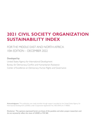 2021 CIVIL SOCIETY ORGANIZATION
SUSTAINABILITY INDEX
FORTHE MIDDLE EAST AND NORTH AFRICA
10th EDITION – DECEMBER 2022
Developed by:
United States Agency for International Development
Bureau for Democracy, Conflict and Humanitarian Assistance
Center of Excellence on Democracy, Human Rights and Governance
Acknowledgment: This publication was made possible through support provided by the United States Agency for
International Development (USAID) under Cooperative Agreement No. AID-OAA-LA-17-00003.
Disclaimer: The opinions expressed herein are those of the panelists and other project researchers and
do not necessarily reflect the views of USAID or FHI 360.
 