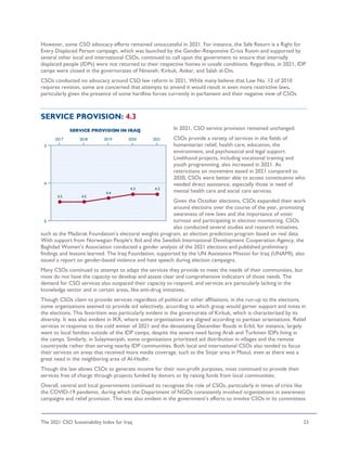 The 2021 CSO Sustainability Index for Iraq 23
However, some CSO advocacy efforts remained unsuccessful in 2021. For instance, the Safe Return is a Right for
Every Displaced Person campaign, which was launched by the Gender-Responsive Crisis Room and supported by
several other local and international CSOs, continued to call upon the government to ensure that internally
displaced people (IDPs) were not returned to their respective homes in unsafe conditions. Regardless, in 2021, IDP
camps were closed in the governorates of Nineveh, Kirkuk, Anbar, and Salah al-Din.
CSOs conducted no advocacy around CSO law reform in 2021. While many believe that Law No. 12 of 2010
requires revision, some are concerned that attempts to amend it would result in even more restrictive laws,
particularly given the presence of some hardline forces currently in parliament and their negative view of CSOs.
SERVICE PROVISION: 4.3
In 2021, CSO service provision remained unchanged.
CSOs provide a variety of services in the fields of
humanitarian relief, health care, education, the
environment, and psychosocial and legal support.
Livelihood projects, including vocational training and
youth programming, also increased in 2021. As
restrictions on movement eased in 2021 compared to
2020, CSOs were better able to access constituents who
needed direct assistance, especially those in need of
mental health care and social care services.
Given the October elections, CSOs expanded their work
around elections over the course of the year, promoting
awareness of new laws and the importance of voter
turnout and participating in election monitoring. CSOs
also conducted several studies and research initiatives,
such as the Madarak Foundation’s electoral weights program, an election prediction program based on real data.
With support from Norwegian People’s Aid and the Swedish International Development Cooperation Agency, the
Baghdad Women's Association conducted a gender analysis of the 2021 elections and published preliminary
findings and lessons learned. The Iraq Foundation, supported by the UN Assistance Mission for Iraq (UNAMI), also
issued a report on gender-based violence and hate speech during election campaigns.
Many CSOs continued to attempt to adapt the services they provide to meet the needs of their communities, but
most do not have the capacity to develop and assess clear and comprehensive indicators of those needs. The
demand for CSO services also outpaced their capacity to respond, and services are particularly lacking in the
knowledge sector and in certain areas, like anti-drug initiatives.
Though CSOs claim to provide services regardless of political or other affiliations, in the run-up to the elections,
some organizations seemed to provide aid selectively, according to which group would garner support and votes in
the elections. This favoritism was particularly evident in the governorate of Kirkuk, which is characterized by its
diversity. It was also evident in IKR, where some organizations are aligned according to partisan orientations. Relief
services in response to the cold winter of 2021 and the devastating December floods in Erbil, for instance, largely
went to local families outside of the IDP camps, despite the severe need facing Arab and Turkmen IDPs living in
the camps. Similarly, in Sulaymaniyah, some organizations prioritized aid distribution in villages and the remote
countryside rather than serving nearby IDP communities. Both local and international CSOs also tended to focus
their services on areas that received more media coverage, such as the Sinjar area in Mosul, even as there was a
great need in the neighboring area of Al-Hadhr.
Though the law allows CSOs to generate income for their non-profit purposes, most continued to provide their
services free of charge through projects funded by donors or by raising funds from local communities.
Overall, central and local governments continued to recognize the role of CSOs, particularly in times of crisis like
the COVID-19 pandemic, during which the Department of NGOs consistently involved organizations in awareness
campaigns and relief provision. This was also evident in the government’s efforts to involve CSOs in its committees
 