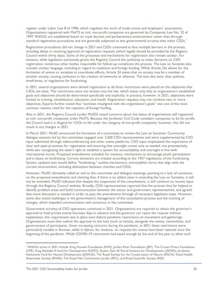 The 2021 CSO Sustainability Index for Jordan 28
register under Labor Law 8 of 1996, which regulates the work of trade unions and employers’ associations.
Organizations registered with MoITS as civil, non-profit companies are governed by Companies Law No. 22 of
1997. RNGOs are established based on royal decrees and parliamentary endorsement rather than through
standard registration procedures and are generally subjected to less governmental scrutiny than other CSOs.1
Registration procedures did not change in 2021 and CSOs continued to face multiple barriers in the process,
including delays in receiving approval of registration requests (which legally should be provided by the Registry
Council within thirty days). Some of the processes and mechanisms for registration also remain unclear. For
instance, while legislation exclusively grants the Registry Council the authority to make decisions on CSO
registration, numerous other bodies responsible for follow-up complicate the process. The Law on Societies also
includes unclear language, including in regard to coalitions and foreign funding. While Article 23a allows for the
formation of unions or societies to coordinate efforts, Article 24 states that no society may be a member of
another society, causing confusion in the creation of networks or alliances. The text also lacks clear policies,
timeframes, or regulations for fundraising.
In 2021, several organizations were denied registration as de facto restrictions were placed on the objectives that
CSOs can state. The restrictions were not written into the law, which states only that an organization’s established
goals and objectives should be determined specifically and explicitly; in practice, however, in 2021, objectives were
limited to training, rehabilitation, education, and health. Registration requests may not combine two or more
objectives. Experts further noted that “activities misaligned with the organization’s goals” was one of the most
common reasons cited for the rejection of foreign funding.
Also in 2021, the Registry Council (under MoSD) raised concerns about the status of organizations still registered
as civil, non-profit companies under MoITS. Because the Jordanian Civil Code considers companies to be for-profit,
the Council said it is illogical for CSOs to fall under the category of non-profit companies; however, this did not
result in any changes in 2021.
In March 2021, MoSD announced the formation of a committee to review the Law on Societies. Community
dialogue sessions led by the committee engaged over 2,500 CSO representatives and were supplemented by CSO
input submitted through videoconferencing and other online platforms. CSO input emphasized the importance of
clear and open processes for registration and ensuring that oversight comes only as needed, not preemptively,
while also recognizing the state’s right to establish a system for accountability and oversight in line with
international norms. Proposed amendments included, for instance, mechanisms to encourage youth participation
and a clause on fundraising. Current donations are treated according to the 1957 regulations of the Fundraising
System; updated text would define “fundraising,” outline mechanisms, and establish terms that align with the
current environment, including delineation between charities and CSOs.
However, MoSD ultimately called an end to the committee and dialogue meetings, pointing to a lack of consensus
on the proposed amendments and claiming that, if there is no added value in amending the Law on Societies, it will
not be amended. MoSD indicated that despite the suspension of the consultations, it will continue to receive input
through the Registry Council website. Broadly, CSO representatives reported that the process thus far helped to
identify problem areas and build communication between the sector and government representatives, and agreed
that more discussion is needed in order to pass the amendments through all necessary legislative steps. However,
some also noted challenges in the government’s management of the consultative process and the tracking of
changes, which impeded communication and consensus in the committee.
Government scrutiny of CSO operations continued in 2021. Organizations are required to obtain the governor’s
approval to hold private events fourteen days in advance and the governor can reject the request without
explanation; this requirement was in place even before pandemic restrictions on movement and gatherings.
Organizations must then submit the approval to the host (such as hotels), alongside the names, nationalities, and
governorates of participants. Given increasing concerns during the pandemic, in 2021 these restrictions were
particularly notable in Amman, while in Ajloun, for instance, no requests for events have been rejected since the
beginning of the pandemic. While COVID-19 restrictions had eased enough by the end of the year to allow such
1 RNGOs active in 2021 include: King Hussein Foundation (KHF), Jordan River Foundation (JRF), The Crown Prince Foundation
(CPF), King Abdullah II Fund for Development (KAFD), Queen Zein Al Sharaf Institute for Development (ZENID), Jordanian
Hashemite Fund for Human Development (JOHUD), The Royal Society for the Conservation of Nature (RSCN), Royal Health
Awareness Society (RHAS), The Royal Film Commission Jordan (RFC), and Royal Scientific Society (RSS).
 