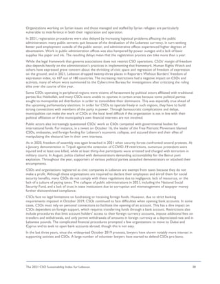 The 2021 CSO Sustainability Index for Lebanon 38
Organizations working on Syrian issues and those managed and staffed by Syrian refugees are particularly
vulnerable to interference in both their registration and operation.
In 2021, registration procedures were also delayed by increasing logistical problems affecting the public
administration: many public servants quit because of the devaluation of the Lebanese currency, in turn seeking
better paid employment outside of the public sector, and administrative offices experienced higher degrees of
absenteeism. Work in public administration offices was also hampered by power outages and a lack of basic
supplies like paper and ink. The resulting delays mean that the registration process can take more than a year.
While the legal framework that governs associations does not restrict CSO operations, CSOs’ margin of freedom
also depends heavily on the administration’s practices in implementing that framework. Human Rights Watch and
others have expressed grave concern about the shrinking of civic space and regression of freedom of expression
on the ground, and in 2021, Lebanon dropped twenty-three places in Reporters Without Borders’ freedom of
expression index, to 107 out of 180 countries. The increasing restrictions had a negative impact on CSOs and
activists, many of whom were summoned to the Cybercrime Bureau for investigations after criticizing the ruling
elite over the course of the year.
Some CSOs operating in peripheral regions were victims of harassment by political actors affiliated with traditional
parties like Hezbollah, and many CSOs were unable to operate in certain areas because some political parties
sought to monopolize aid distribution in order to consolidate their dominance. This was especially true ahead of
the upcoming parliamentary elections. In order for CSOs to operate freely in such regions, they have to build
strong connections with members of the party in power. Through bureaucratic complications and delays,
municipalities can make the work of CSOs at the local level difficult if the organization is not in line with their
political affiliation or if the municipality’s own financial interests are not involved.
Public actors also increasingly questioned CSOs’ work as CSOs competed with governmental bodies for
international funds. For instance, in a tweet on October 16, the leader of the Free Patriotic Movement blamed
CSOs, embassies, and foreign funding for Lebanon’s economic collapse, and accused them and their allies of
manipulating the electoral law in their own interests.
As in 2020, freedom of assembly was again breached in 2021 when security forces confronted several protests. At
a January demonstration in Tripoli against the extension of COVID-19 restrictions, numerous protesters were
injured and at least one killed, while at least thirty-five participants were arrested and charged with terrorism in
military courts. In August, police clashed with demonstrators demanding accountability for the Beirut port
explosion. Throughout the year, supporters of various political parties assaulted demonstrators or attacked their
encampments.
CSOs and organizations registered as civic companies in Lebanon are exempt from taxes because they do not
make a profit. Although these organizations are required to declare their employees and enroll them for social
security benefits, many CSOs do not comply with these regulations due to negligence, lack of resources, or the
lack of a culture of paying taxes. The collapse of public administrations in 2021, including the National Social
Security Fund, and a lack of trust in state institutions due to corruption and mismanagement of taxpayer money
further disincentivized compliance.
CSOs face no legal limitations on fundraising or receiving foreign funds. However, due to strict banking
requirements imposed in October 2019, CSOs continued to face difficulties when opening bank accounts. In some
cases, CSOs must rely on personal connections to facilitate the opening of an account. This has a dire impact on
CSOs dependent on foreign support, which requires transferring funds through a bank account. Restrictions also
include procedures that limit account holders’ access to their foreign currency accounts, impose additional fees on
transfers and withdrawals, and only permit withdrawals of amounts in foreign currency at a depreciated rate and in
Lebanese pounds. The complicated financial procedures prompted a few organizations to move to Dubai and
Cyprus and to seek to open bank accounts abroad, though this is not easy.
In the last three years, since the widespread October 2019 protests, lawyers have shown notably more interest in
supporting activists and CSOs. A large number of volunteer lawyers have started to defend CSOs pro bono.
 