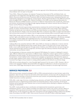 The 2021 CSO Sustainability Index for Lebanon 42
ensure judicial independence and denounced the secretive approach of the Administration and Justice Committee,
whose debates were not open to the public.
Three CSOs—Maharat Foundation, the Lebanese Transparency Association (LTA), and Kulluna Irada—are
represented in the Independent Oversight Board, which oversees the implementation and financing of Lebanon’s
Reform, Recovery and Reconstruction Framework (3RF) and holds the government, development partners, and
implementing organizations accountable for overall progress. All three joined the Board in late 2020 and remained
active throughout 2021. In August 2021, Maharat Foundation, LTA, LUPD, and the Lebanese Association for
Democratic Elections (LADE) launched a consortium to lobby for timely elections that would be fair, democratic,
and inclusive, and advocated accordingly through ongoing meetings with relevant ministries like the Ministry of
Interior and the Ministry of Foreign Affairs.
Though advocacy directed at government representatives constitutes the only formal leverage to change public
policies, its impact remained limited in 2021 due to the lack of political will to enact change. Policy advocacy
initiatives during the year were selective and CSOs prioritized attention to some laws over others. Some CSOs
also only advocate for changes in laws that directly affect them, so because many CSOs no longer had funds held in
their previous bank accounts, for instance, they no longer pursued advocacy efforts around the capital control law.
While CSOs actively used social media in 2021 to raise awareness on issues like women’s rights and domestic
workers’ rights, such platforms were more likely to reach the educated urban population, and advocacy campaigns
often failed to actively engage with marginalized and more rural communities. CSO campaigns related to
accountability mechanisms and the right to information, for example, struggled to reach grassroots communities
beyond Beirut.
Lobbying efforts also somewhat declined in 2021. Some CSOs are reluctant to collaborate or interact with the
government through lobbying because they consider decision makers at this level to be corrupt; instead, they
prefer a more confrontational approach through activism. Similarly, some CSOs hold that real social change can
only be achieved through a bottom-up approach, and hence argue that advocacy initiatives should target local
communities, not just decision makers.
The disorganization of advocacy initiatives also hampered CSO lobbying. For instance, in lobbying for women’s
rights, different CSOs led the conversation on different issues, ranging from violence against women to political
participation and child custody. The disconnected fronts of the movement therefore resulted in an overall lack of
harmonization. Limited visibility further hampered such campaigns as organizations often lacked the capacity to
provide regular updates of their actions to demonstrate follow-up. Recognizing this challenge, some in the feminist
movement have begun to focus instead on creating solidarity platforms and networks to promote change.
CSOs did not actively advocate for a more favorable legal framework for the sector in 2021. However, after an
article in the newspaper Al-Akhbar demonized CSOs and suggested modifications to the law of associations to
restrict them, CSOs began discussing the need to counter any future attempts to introduce legal restrictions.
SERVICE PROVISION: 3.3
CSO service provision remained unchanged in 2021 as CSOs continued primarily to meet the basic needs of the
population. Given the lack of resources and extent of the need, however, services were still not adequate to meet
demand, and those working on low-priority issues like social cohesion and peacebuilding especially lacked the
needed resources to continue operations.
CSOs offer a wide range of services, including housing, education, and health. Often, CSOs do not conduct needs
assessments prior to implementing activities (which are frequently based on donor priorities), and during the
lockdown period especially, some initiatives were carried out quickly without allowing for adequate coordination,
mapping, and assessments.
The LCRP—made possible by donor contributions and implemented by humanitarian, government, and
development partners—aims to address immediate and medium-term needs in the country, and thus reflects an
assessment of the operational environment in Lebanon and its impact on service delivery and protection risks.
LCRP partners use the assessment to adapt their interventions and seek adequate funding to address the identified
needs. According to the LCRP, in 2021, funds covered 43 percent of the $2.75 billion needs-based appeal,
 