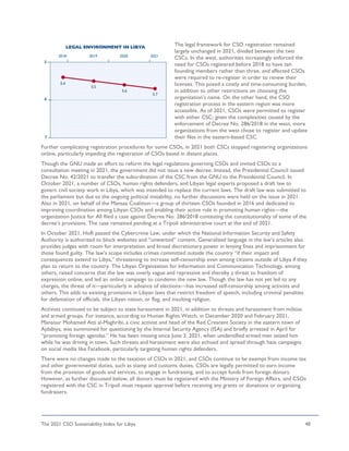 The 2021 CSO Sustainability Index for Libya 48
The legal framework for CSO registration remained
largely unchanged in 2021, divided between the two
CSCs. In the west, authorities increasingly enforced the
need for CSOs registered before 2018 to have ten
founding members rather than three, and affected CSOs
were required to re-register in order to renew their
licenses. This posed a costly and time-consuming burden,
in addition to other restrictions on choosing the
organization's name. On the other hand, the CSO
registration process in the eastern region was more
accessible. As of 2021, CSOs were permitted to register
with either CSC; given the complexities caused by the
enforcement of Decree No. 286/2018 in the west, more
organizations from the west chose to register and update
their files in the eastern-based CSC.
Further complicating registration procedures for some CSOs, in 2021 both CSCs stopped registering organizations
online, particularly impeding the registration of CSOs based in distant places.
Though the GNU made an effort to reform the legal regulations governing CSOs and invited CSOs to a
consultation meeting in 2021, the government did not issue a new decree. Instead, the Presidential Council issued
Decree No. 42/2021 to transfer the subordination of the CSC from the GNU to the Presidential Council. In
October 2021, a number of CSOs, human rights defenders, and Libyan legal experts proposed a draft law to
govern civil society work in Libya, which was intended to replace the current laws. The draft law was submitted to
the parliament but due to the ongoing political instability, no further discussions were held on the issue in 2021.
Also in 2021, on behalf of the Mansaa Coalition—a group of thirteen CSOs founded in 2016 and dedicated to
improving coordination among Libyan CSOs and enabling their active role in promoting human rights—the
organization Justice for All filed a case against Decree No. 286/2018 contesting the constitutionality of some of the
decree’s provisions. The case remained pending at a Tripoli administrative court at the end of 2021.
In October 2021, HoR passed the Cybercrime Law, under which the National Information Security and Safety
Authority is authorized to block websites and “unwanted” content. Generalized language in the law’s articles also
provides judges with room for interpretation and broad discretionary power in levying fines and imprisonment for
those found guilty. The law’s scope includes crimes committed outside the country “if their impact and
consequences extend to Libya,” threatening to increase self-censorship even among citizens outside of Libya if they
plan to return to the country. The Libyan Organization for Information and Communication Technology, among
others, raised concerns that the law was overly vague and repressive and thereby a threat to freedom of
expression online, and led an online campaign to condemn the new law. Though the law has not yet led to any
charges, the threat of it—particularly in advance of elections—has increased self-censorship among activists and
others. This adds to existing provisions in Libyan laws that restrict freedom of speech, including criminal penalties
for defamation of officials, the Libyan nation, or flag, and insulting religion.
Activists continued to be subject to state harassment in 2021, in addition to threats and harassment from militias
and armed groups. For instance, according to Human Rights Watch, in December 2020 and February 2021,
Mansour Mohamed Atti al-Maghribi, a civic activist and head of the Red Crescent Society in the eastern town of
Ajdabiya, was summoned for questioning by the Internal Security Agency (ISA) and briefly arrested in April for
“promoting foreign agendas.” He has been missing since June 3, 2021, when unidentified armed men seized him
while he was driving in town. Such threats and harassment were also echoed and spread through hate campaigns
on social media like Facebook, particularly targeting human rights defenders.
There were no changes made to the taxation of CSOs in 2021, and CSOs continue to be exempt from income tax
and other governmental duties, such as stamp and customs duties. CSOs are legally permitted to earn income
from the provision of goods and services, to engage in fundraising, and to accept funds from foreign donors.
However, as further discussed below, all donors must be registered with the Ministry of Foreign Affairs, and CSOs
registered with the CSC in Tripoli must request approval before receiving any grants or donations or organizing
fundraisers.
 