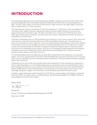 The 2021 CSO Sustainability Index for the Middle East and North Africa i
INTRODUCTION
The United States Agency for International Development (USAID) is pleased to present the tenth edition of the
Civil Society Organization (CSO) Sustainability Index for the Middle East and North Africa, covering developments in
2021. This year’s Index reports on the state of CSO sectors in eight countries in the region: Egypt, Iraq, Jordan,
Lebanon, Libya, Morocco, Tunisia, and Yemen.
The Index addresses advances and setbacks in seven key components or “dimensions” of the sustainability of the
civil society sector: legal environment, organizational capacity, financial viability, advocacy, service provision,
sectoral infrastructure, and public image. The Index is intended to be a useful source of information for local
CSOs, governments, donors, academics, and others who want to better understand and monitor key aspects of
sustainability in the CSO sector.
The Index’s methodology relies on CSO practitioners and researchers in each country covered. These teams form
expert panels to assess and rate these dimensions of CSO sustainability during the year. The panels agree on
scores for each dimension, which range from 1 (the most enhanced level of sustainability) to 7 (the most impeded).
The dimension scores are then averaged to produce an overall sustainability score for the CSO sector of a given
country. An international editorial committee composed of technical and regional experts reviews each panel’s
scores and the corresponding narrative reports, with the aim of maintaining consistent approaches and standards
to facilitate cross-country comparisons. Further details about the methodology used to calculate scores and
produce narrative reports are provided in Annex A.
The CSO Sustainability Index for the Middle East and North Africa complements similar publications covering other
regions. The various regional editions of the 2021 CSO Sustainability Index assess the civil society sectors in seventy-
three countries, including thirty-two in Sub-Saharan Africa, twenty-four in Central and Eastern Europe and Eurasia,
eight in Asia, and Mexico.
A publication of this type would not be possible without the contributions of many individuals and organizations.
We are especially grateful to our local implementing partners, who play the critical role of facilitating the expert
panel meetings and writing the country reports. We would also like to thank the many CSO representatives and
experts, USAID partners, and international donors who participate in the expert panels in each country. Their
knowledge, perceptions, insights, and contributions are the foundation upon which this Index is based.
In addition, special thanks goes to Eka Imerlishvili from FHI 360, the project manager; Kate Musgrave and Jennifer
Stuart from ICNL, the report's editors; and Milad Abraham and Christina Del Castillo from USAID. A full list of
acknowledgements can be found on page ii.
Happy reading,
Michael Kott
Director, Civil Society and Peace Building Department, FHI 360
December 14, 2022
 