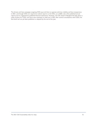 The 2021 CSO Sustainability Index for Libya 55
The threats and hate campaigns targeting CSOs spurred them to operate with low visibility and less transparency
in 2021, and though CSOs are required to submit reports to the CSCs, as in 2020, only a few published annual
reports and no organizations published financial statements. However, the CSC based in Benghazi led talks about a
code of ethics for CSOs, and there were attempts to draft one in 2021 after several consultations with CSOs; the
final draft had not yet been published or adopted by the end of the year.
 