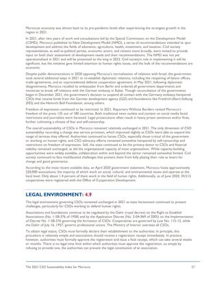 The 2021 CSO Sustainability Index for Morocco 57
Moroccan economy was almost back to its pre-pandemic levels after experiencing the strongest growth in the
region in 2021.
In 2021, after two years of work and consultations led by the Special Commission on the Development Model
(CSMD), Morocco published its New Development Model (NMD), a series of recommendations intended to spur
development and address the fields of education, agriculture, health, investment, and taxation. Civil society
representatives, as well as political parties, economic actors, and citizens more broadly, were invited to provide
input on both their assessment of development needs and their recommendations. The NMD was not yet
operationalized in 2021 and will be presented to the king in 2022. Civil society’s role in implementing it will be
significant, but the initiative gave limited attention to human rights issues, and the bulk of the recommendations are
economic.
Despite public demonstrations in 2020 opposing Morocco’s normalization of relations with Israel, the government
took several additional steps in 2021 to re-establish diplomatic relations, including the reopening of liaison offices,
trade agreements, and an unprecedented defense cooperation agreement. In May 2021, following diplomatic
disagreements, Morocco recalled its ambassador from Berlin and ordered all government departments and
ministries to break off relations with the German embassy in Rabat. Though reconciliation of the governments
began in December 2021, the government’s decision to suspend all contact with the Germany embassy hampered
CSOs that receive funds from the German development agency (GIZ) and foundations like Friedrich-Ebert-Stiftung
(FES) and the Heinrich Böll Foundation, among others.
Freedom of expression continued to be restricted. In 2021, Reporters Without Borders ranked Morocco’s
freedom of the press 135 out of 180 countries. Both traditional news outlets and content on social media faced
restrictions and journalists were harassed. Legal prosecutions often result in heavy prison sentences and/or fines,
further cultivating a climate of fear and self-censorship.
The overall sustainability of CSOs in Morocco remained relatively unchanged in 2021. The only dimension of CSO
sustainability recording a change was service provision, which improved slightly as CSOs were able to expand the
range of services they offered. Authorities continued to harass CSOs, especially those critical of the government
or working on human rights, and CSO advocacy efforts remained somewhat hampered by self-censorship and
restrictions on freedom of expression. Still, the state continued to be the primary donor to CSOs and financial
viability remained unchanged, as did the organizational capacity of most organizations. While capacity-building
opportunities were widely available, collaboration within and beyond the sector remained somewhat limited. Civil
society continued to face multifaceted challenges that prevent them from fully playing their role as levers for
change and good governance.
According to the most recent available data, an April 2020 government statement, Morocco hosts approximately
220,000 associations, the majority of which work on social, cultural, and environmental issues and operate at the
local level. Only about 1.4 percent of them work in the field of human rights. Additionally, as of June 2020, 34,515
cooperatives were registered with the Office of Cooperation Development.
LEGAL ENVIRONMENT: 4.9
The legal environment governing CSOs remained unchanged in 2021 as state harassment continued to present
challenges, particularly for CSOs working to defend human rights.
Associations and foundations continue to be regulated by the Dahir (royal decree) on the Right to Establish
Associations (No. 1-58-376 of 1958) and by the Application Decree (No. 2-04-969 of 2005) on the Implementation
of Decree No. 1-58-376 governing the formation of CSOs. Cooperatives are governed by Law No. 112-12, while
the Dahir of July 16, 1957, governs professional unions. The Ministry of Interior oversees all CSOs.
To obtain legal status, CSOs must formally declare their establishment to the authorities. In principle, this
procedure is relatively simple and associations should receive a registration receipt immediately. In practice,
however, authorities must formally approve the registration and issue a final receipt, which can take several weeks
or months. There is no legal time limit within which authorities must approve the registration, so simply by
refusing to provide one, the authorities can prevent the legal constitution of an association.
 