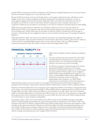 The 2021 CSO Sustainability Index for Morocco 60
the 365 CSOs surveyed had no full-time employees, while 54 percent employed between one and nine permanent
staff; the remainder employed ten or more permanent staff.
Because CSOs face limited resources and foreign donors rarely support operational costs, staff salaries remain
meager and turnover is high as employees seek better paying and more stable jobs elsewhere. In order to
encourage the integration of first-time workers, beginning in 2021, the Finance Act allowed for income tax
exemption for the first 36 months of a first-time worker’s employment with a company, association, or
cooperative. While this new exemption is promising, it is too early to evaluate its potential impact on CSO staffing.
CSOs continue to rely heavily on volunteers, but volunteers require more time to train and reduce the
effectiveness of CSOs’ work. Volunteers also lack social protections like pensions and health insurance and have
no formal legal status. While CSOs hope the provisions of draft law 18.06 on volunteerism will encourage an
increase in volunteering and civic engagement, they are concerned about the slow pace of its passage through the
legislature.
CSOs generally have offices and access to the internet, but they do not systematically upgrade their offices or
computer equipment. They use social networks for communication about their activities, rather than for advocacy
or the creation of compelling digital content about current issues and events. Still, as in 2020, pandemic
restrictions continued to spur some CSOs to improve their technological skills in 2021.
FINANCIAL VIABILITY: 5.6
CSOs’ financial viability remained relatively unchanged in
2021.
The state remained the primary donor for most CSOs,
and diversification of funding sources continues to be
relatively limited. The vast majority of CSOs report
having no more than two sources of funding.
The Ministry of Interior's National Initiative for Human
Development (INDH) remains one of the largest
distributors of public funds in Morocco. In its third phase
of activity between 2019 and 2023, it had a budget of
MAD 18 billion (about $1.88 billion) for support to civil
society, including MAD 4 billion (about $387 million) for
infrastructure and basic services in the most
disadvantaged areas. However, as in 2020, INDH
continued to be criticized for its lack of transparency in
selecting CSO recipients and lack of clarity in its oversight of the administrative and financial management of
projects and final evaluation requirements. No data specific to disbursement of funds in 2021 is publicly available.
Numerous ministerial departments also continued to grant substantial subsidies to foundations and associations for
social works—one article reported at least MAD 5.1 billion ($495 million) in subsidies granted to CSOs from 2017
through 2020—but data is often unclear and difficult to access publicly. In its 2021 report, the Court of Auditors
called on ministerial departments to harmonize their efforts in this area. Their lack of coordination is compounded
by the government’s lack of systematic information on active CSOs and their focus areas. Public funding still does
not meet demand or ensure long-term sustainability.
According to GSG, in 2021, more than 255 Moroccan CSOs received a total of MAD 310 million (nearly $33
million) in foreign funding, approximately the same total amount that was distributed to 273 CSOs in 2020. The
European Union (EU), for instance, supported Moroccan CSOs through several instruments and programs in 2021,
including the European Instrument for Democracy and Human Rights, the CSO-Local Authorities program, the
Civil Society Facility project, Investing in People, and the continuation of the Moucharaka Mouwatina program.
Also in 2021, the EU launched a call for proposals as part of the Moussawat Program in Morocco to promote
women’s equality and empowerment with a budget of EUR 3.8 million.
 