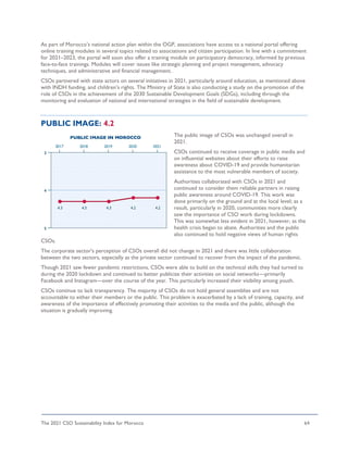 The 2021 CSO Sustainability Index for Morocco 64
As part of Morocco’s national action plan within the OGP, associations have access to a national portal offering
online training modules in several topics related to associations and citizen participation. In line with a commitment
for 2021–2023, the portal will soon also offer a training module on participatory democracy, informed by previous
face-to-face trainings. Modules will cover issues like strategic planning and project management, advocacy
techniques, and administrative and financial management.
CSOs partnered with state actors on several initiatives in 2021, particularly around education, as mentioned above
with INDH funding, and children’s rights. The Ministry of State is also conducting a study on the promotion of the
role of CSOs in the achievement of the 2030 Sustainable Development Goals (SDGs), including through the
monitoring and evaluation of national and international strategies in the field of sustainable development.
PUBLIC IMAGE: 4.2
The public image of CSOs was unchanged overall in
2021.
CSOs continued to receive coverage in public media and
on influential websites about their efforts to raise
awareness about COVID-19 and provide humanitarian
assistance to the most vulnerable members of society.
Authorities collaborated with CSOs in 2021 and
continued to consider them reliable partners in raising
public awareness around COVID-19. This work was
done primarily on the ground and at the local level; as a
result, particularly in 2020, communities more clearly
saw the importance of CSO work during lockdowns.
This was somewhat less evident in 2021, however, as the
health crisis began to abate. Authorities and the public
also continued to hold negative views of human rights
CSOs.
The corporate sector's perception of CSOs overall did not change in 2021 and there was little collaboration
between the two sectors, especially as the private sector continued to recover from the impact of the pandemic.
Though 2021 saw fewer pandemic restrictions, CSOs were able to build on the technical skills they had turned to
during the 2020 lockdown and continued to better publicize their activities on social networks—primarily
Facebook and Instagram—over the course of the year. This particularly increased their visibility among youth.
CSOs continue to lack transparency. The majority of CSOs do not hold general assemblies and are not
accountable to either their members or the public. This problem is exacerbated by a lack of training, capacity, and
awareness of the importance of effectively promoting their activities to the media and the public, although the
situation is gradually improving.
 