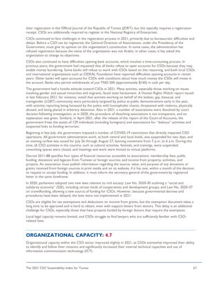 The 2021 CSO Sustainability Index for Tunisia 67
their registration in the Official Journal of the Republic of Tunisia (JORT), but this typically requires a registration
receipt. CSOs are additionally required to register in the National Registry of Enterprises.
CSOs continued to face challenges in the registration process in 2021, primarily due to bureaucratic difficulties and
delays. Before a CSO can be registered, the General Direction of Associations, under the Presidency of the
Government, must give its opinion on the organization’s constitution. In some cases, the administration has
refused registration because the name of the organization was not Arabic; in other cases, it has asked the
organization to change its objectives.
CSOs also continued to have difficulties opening bank accounts, which involves a time-consuming process. In
previous years, the government had requested that all banks refuse to open accounts for CSOs because they may
enable money laundering. Some banks still refuse to work with CSOs based on this reasoning, and both local CSOs
and international organizations such as CIDEAL Foundation have reported difficulties opening accounts in recent
years. Other banks will open accounts for CSOs with conditions about how much money the CSOs will invest in
the account. Banks also permit withdrawals of just TND 500 (approximately $160) in cash per day.
The government had a hostile attitude toward CSOs in 2021. Many activists, especially those working on issues
involving gender and sexual minorities and migrants, faced state harassment. A Human Rights Watch report issued
in late February 2021, for instance, noted that activists working on behalf of the lesbian, gay, bisexual, and
transgender (LGBT) community were particularly targeted by police at public demonstrations early in the year,
with activists reporting being harassed by the police with homophobic chants, threatened with violence, physically
abused, and being placed in arbitrary detention. Also in 2021, a number of associations were dissolved by court
decision following investigation; as in 2020, the procedure of dissolving associations is not transparent, and no
explanation was given. Similarly, in April 2021, after the release of the report of the Court of Accounts, the
government froze the assets of 129 individuals (including foreigners) and associations for “dubious” activities and
suspected links to funding terrorism.
Beginning in late July, the government imposed a number of COVID-19 restrictions that directly impacted CSO
operations. All government administrative work, at both central and local levels, was suspended for two days, and
an evening curfew was issued for July 26 through August 27, banning movement from 7 p.m. to 6 a.m. During this
time, all CSO activities in the country, such as cultural activities, festivals, and trainings, were suspended,
coworking spaces were closed, and meetings and work were limited to virtual platforms.
Decree 2011-88 specifies four types of financial resources accessible to associations: membership fees; public
funding; donations and legacies from Tunisian or foreign sources; and income from property, activities, and
projects. An association must publish information regarding the source, value, and purpose of any donations or
grants received from foreign sources in print media and on its website, if it has one, within a month of the decision
to request or accept funding. In addition, it must inform the secretary general of the government by registered
letter in the same timeframe.
In 2020, parliament adopted two new laws relevant to civil society: Law No. 2020-30 outlining a “social and
solidarity economy” (SSE), including certain kinds of cooperatives and development groups; and Law No. 2020-37
on crowdfunding, allowing a new source of funding for CSOs. However, because governmental decrees and
procedures have been delayed, the laws were not implemented in 2021.
CSOs are eligible for tax exemptions and deductions on income from grants, but the exemption document takes a
long time to be approved and is hard to obtain, even with support letters from donors. This delay is an additional
challenge for CSOs, especially those that have projects funded by foreign donors that require the exemption.
Local legal capacity remains limited, and CSOs struggle to find lawyers who are sufficiently familiar with CSO-
related laws.
ORGANIZATIONAL CAPACITY: 4.7
Organizational capacity within the CSO sector improved slightly in 2021, as CSOs somewhat improved their ability
to identify and follow their missions and significantly increased their internal technical capacities and use of
information communication technology (ICT).
 