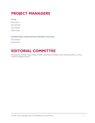 The 2021 CSO Sustainability Index for the Middle East and North Africa iii
PROJECT MANAGERS
FHI 360
Michael Kott
Eka Imerlishvili
Alex Nejadian
William Daley
INTERNATIONAL CENTER FOR NOT-FOR-PROFIT LAW (ICNL)
Kate Musgrave
Jennifer Stuart
EDITORIAL COMMITTEE
Milad Abraham (USAID), Stephen Brager (USAID), Obed Diener (FHI360), Kristen McGeeney (ICNL), and Amy
Hawthorne (Regional Expert)
 