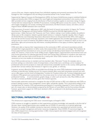 The 2021 CSO Sustainability Index for Tunisia 72
course of the year, despite ongoing threats from individuals targeting environmental associations like Tunisie
Ecologie for their investigations into the killing of protected animals in the Tunisian Sahara.
Supported by l’Agence Française de Développement (AFD), the Soyons Actifs/Actives program mobilized Solidarité
Laïque and seventy other CSOs to support the most fragile and marginalized communities in the country, and in
2021 provided services ranging from the distribution of food and sanitary supplies to awareness raising. In August,
Tunisia held two national days for COVID-19 vaccinations, involving 400 centers across the country. The centers
were largely managed by civil society, including local associations, the Red Crescent, Scouts, and others, and on
August 8 alone 540,000 individuals were vaccinated.
CSO promotion of women’s rights grew in 2021 with the launch of several new projects. In August, the Tunisian
Association for Management and Social Stability (TAMSS) launched the Kifi-Kifik digital platform in five
governorates—Gafsa, Kairouan, Kef, Tataouine, and Tunis—before making it more widely available; the platform
allows users to file complaints related to gender-based violence or violations of gender equality. Also in August,
the El Kef Women and Citizenship Association (Association Femme et Citoyenneté El Kef, AFC), with support
from the EU and the Council of Europe, launched a new mobile application that provides legal support to women
and girls who are victims of violence; the platform allows any user (as a victim or witness) to report an issue or ask
about their rights and summarizes key information, including definitions of the types of violence, legal texts, and
procedures.
CSOs were able to improve their responsiveness to the community in 2021, and several associations actively
surveyed their target populations to define needs, then prepared their action plans accordingly. The Fondation de
France supported local associations to carry out such surveys and develop projects based on the identified local
needs. For instance, a Voice of the Youth of Beja project, Vagabio Expert, supported both environmental work and
local income generation by collecting agricultural waste and training select individuals to transform that waste into
fertilizer, which was then sold to local farmers for a small profit. Some CSOs, however, still do not have the
resources to carry out studies on community needs.
Some CSOs provide services to members and non-members alike. Vélorution Tunisie, for example, aims to
promote cycling as an alternative mode of transportation, and provides tours, workshops, and an incubator for
professional cycle tourism projects to create jobs and promote sustainable tourism in the country. CSOs generally
provide their services without discrimination in regard to race, gender, or ethnicity.
In general, services offered by CSOs are provided free-of-charge, but some CSOs implement income-generating
activities to diversify their funding sources. For instance, Jamaity offers some paid consultation services and rents
out an office space, and the Union of Independent Tunisians for Freedom (Union des Tunisiens Indépendants pour
la Liberté, UTIL) gained some sponsorship from the private sector for its local radio station. Other CSOs offer
professional training in communications, graphic design, or other such services for a fee. Most CSOs are still
not able to maintain profitable activities, given their limited capacities.
Several public authorities continued to recognize the value of CSO services in 2021 and collaborate with CSOs on
projects relating to peace, crisis management, human rights, and gender equality. This is particularly evident at the
municipal level; for instance, CSO representatives participated in a workshop organized in Tunis in June 2021 as
part of a master plan on decentralization prepared by the Ministry of Local Affairs and the Environment. Broadly,
however, government support for CSO work declined in 2021, as evidenced in the declining financial support
described above.
SECTORAL INFRASTRUCTURE: 4.6
The infrastructure supporting the CSO sector remained largely unchanged in 2021.
CSOs continue to struggle to capitalize on their experiences and share knowledge, and especially in the first half of
the year, fewer training opportunities were available due to COVID-19 restrictions on in-person gatherings.
However, the quality of the available training has improved, including more specialized and technical training on
topics such as project management and human resources management. Once COVID-19 restrictions began to
ease, CSOs enjoyed more training opportunities; in 2021, those programs also better engaged with and recognized
the value of local expertise.
 