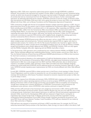 The 2021 CSO Sustainability Index for Yemen 77
Beginning in 2021, CSOs were required to submit those permit requests through SCMCHA’s e-platform.
However, the procedure was impractical and resulted in further delays in issuing work permits, sometimes lasting
months, by which time the period envisaged for the project may have ended. In Hudaydah, authorities suspended
all activities that had not received permits from the Ministry of Youth and Sports. Further restricting CSO
operations, by selectively approving permit requests, SCMCHA continued to limit the number of domestic CSOs
that international and UN bodies could work with, and to guide the projects of some new CSOs run by individuals
affiliated with Ansar Allah, such as Bonyan Foundation and the Multipurpose Agricultural Cooperative.
CSOs continued to struggle with the lack of coordination between multiple supervisory agencies. In 2021, the pro-
government Joint Forces on the western coast of Yemen established the Humanitarian Affairs Coordination Office,
which actively pressured all CSOs to coordinate with it or risk suspension. After suspending one CSO for a week,
in September 2021, staffers from the Humanitarian Affairs Coordination Office stormed several other CSOs,
including Nahda Makers, to press them into coordinating all activities with the office, while simultaneously
requesting information about their projects, staff names, and vehicles and licenses. In Aden, the STC introduced
community committees to supervise CSO activities within neighborhoods, alongside the existing supervisory
activities conducted by District Directors, increasing the administrative burden for CSOs.
Coordination between SCMCHA governorate offices was also poor, and as a result CSOs were often required to
obtain multiple project and activity permits. Technical ministries also required CSOs to register with them to
implement their projects. For instance, the I Am for My Country Foundation was required to register with the
Ministry of Education to obtain a project permit and Khadija Foundation had to do so with the Ministry of Health,
though both foundations were already registered with MOSAL and SCMCHA. Similarly, CSOs can only register
with the MOSAL Hudaydah office after registering with the MOSAL head office in Sana’a.
In Taiz governorate, CSO operations were complicated by poor relations between MOSAL and MOPIC as each
office—led by individuals affiliated with conflicting political parties—vied for greater control over CSOs. Also in
Taiz, the General Authority of Social Security and Pensions (GASSP) placed pressure on CSOs to have insurance
for short-term contracts, in contravention of the law.
Many CSOs encountered obstacles to the implementation of relief and development projects. According to the
UN Office for the Coordination of Humanitarian Affairs (OCHA), only eighty-seven humanitarian projects were
implemented in 2021 due to lack of approvals from IRGY and Ansar Allah authorities; data on denied project
requests is not publicly available. CSOs operating in Ansar Allah-controlled areas faced challenges designing
projects that would satisfy both SCMCHA and the additional parties and ministries involved in approvals. In some
cases, SCMCHA actively impeded project implementation by CSOs not directly affiliated with Ansar Allah-affiliated
leaders.
In early 2021, SCMCHA required CSOs to obtain permits even to hold Zoom virtual meetings. In Aden, Partners
Yemen Organization could not conduct an assessment for one of its projects because it lacked a permit to hold
meetings with beneficiaries, while Gusoor Foundation relocated its economic empowerment project to Aden due
to permit delays in Sana’a.
In response to requests from UN bodies and domestic CSOs, SCMCHA held a meeting with humanitarian actors,
stressing the need to reduce operating expenses and focus on service projects. SCMCHA also held the First
Meeting of Domestic CSOs to build strategic partnerships and strengthen CSO accountability and transparency.
Though these meetings were a positive development in SCMCHA’s communication with humanitarian and
development action partners, some of SCMCHA’s other policies continued to impede CSO work.
CSOs and their staff continued to face harassment and a dangerous environment in 2021. Indirect gunfire killed
one Oxfam staff member and injured another; Doctors Without Borders also lost one of its staff who was on duty
in Lahj governorate. Authorities in Sana’a placed restrictions on staff from UN and international organizations and
domestic CSOs. Social Fund for Development (SFD) staff were detained in Hajjah City for working for an
organization that receives foreign funds. In Dhamar governorate, security authorities suspended a training
conducted by Political Development Forum (PDF-Yemen) though it had been permitted by the governor, and
some PDF-Yemen staff were detained. Tamdeen Youth Foundation (TYF) staff were detained for two weeks by
Ansar Allah authorities in Maqbana.
CSO staff were also exposed to harassment and threats in IRGY-controlled areas. For example, the STC local
authorities banned Islah Charity activities in Dar Saad district, Aden, forcing it to close its office in the district. Staff
 