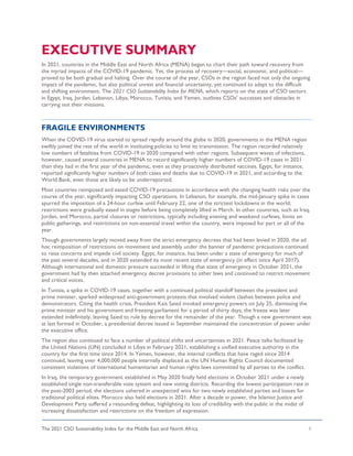 The 2021 CSO Sustainability Index for the Middle East and North Africa 1
EXECUTIVE SUMMARY
In 2021, countries in the Middle East and North Africa (MENA) began to chart their path toward recovery from
the myriad impacts of the COVID-19 pandemic. Yet, the process of recovery—social, economic, and political—
proved to be both gradual and halting. Over the course of the year, CSOs in the region faced not only the ongoing
impact of the pandemic, but also political unrest and financial uncertainty, yet continued to adapt to the difficult
and shifting environment. The 2021 CSO Sustainability Index for MENA, which reports on the state of CSO sectors
in Egypt, Iraq, Jordan, Lebanon, Libya, Morocco, Tunisia, and Yemen, outlines CSOs’ successes and obstacles in
carrying out their missions.
FRAGILE ENVIRONMENTS
When the COVID-19 virus started to spread rapidly around the globe in 2020, governments in the MENA region
swiftly joined the rest of the world in instituting policies to limit its transmission. The region recorded relatively
low numbers of fatalities from COVID-19 in 2020 compared with other regions. Subsequent waves of infections,
however, caused several countries in MENA to record significantly higher numbers of COVID-19 cases in 2021
than they had in the first year of the pandemic, even as they proactively distributed vaccines. Egypt, for instance,
reported significantly higher numbers of both cases and deaths due to COVID-19 in 2021, and according to the
World Bank, even those are likely to be underreported.
Most countries reimposed and eased COVID-19 precautions in accordance with the changing health risks over the
course of the year, significantly impacting CSO operations. In Lebanon, for example, the mid-January spike in cases
spurred the imposition of a 24-hour curfew until February 22, one of the strictest lockdowns in the world;
restrictions were gradually eased in stages before being completely lifted in March. In other countries, such as Iraq,
Jordan, and Morocco, partial closures or restrictions, typically including evening and weekend curfews, limits on
public gatherings, and restrictions on non-essential travel within the country, were imposed for part or all of the
year.
Though governments largely moved away from the strict emergency decrees that had been levied in 2020, the ad
hoc reimposition of restrictions on movement and assembly under the banner of pandemic precautions continued
to raise concerns and impede civil society. Egypt, for instance, has been under a state of emergency for much of
the past several decades, and in 2020 extended its most recent state of emergency (in effect since April 2017).
Although international and domestic pressure succeeded in lifting that state of emergency in October 2021, the
government had by then attached emergency decree provisions to other laws and continued to restrict movement
and critical voices.
In Tunisia, a spike in COVID-19 cases, together with a continued political standoff between the president and
prime minister, sparked widespread anti-government protests that involved violent clashes between police and
demonstrators. Citing the health crisis, President Kais Saied invoked emergency powers on July 25, dismissing the
prime minister and his government and freezing parliament for a period of thirty days; the freeze was later
extended indefinitely, leaving Saied to rule by decree for the remainder of the year. Though a new government was
at last formed in October, a presidential decree issued in September maintained the concentration of power under
the executive office.
The region also continued to face a number of political shifts and uncertainties in 2021. Peace talks facilitated by
the United Nations (UN) concluded in Libya in February 2021, establishing a unified executive authority in the
country for the first time since 2014. In Yemen, however, the internal conflicts that have raged since 2014
continued, leaving over 4,000,000 people internally displaced as the UN Human Rights Council documented
consistent violations of international humanitarian and human rights laws committed by all parties to the conflict.
In Iraq, the temporary government established in May 2020 finally held elections in October 2021 under a newly
established single non-transferable vote system and new voting districts. Recording the lowest participation rate in
the post-2003 period, the elections ushered in unexpected wins for two newly established parties and losses for
traditional political elites. Morocco also held elections in 2021. After a decade in power, the Islamist Justice and
Development Party suffered a resounding defeat, highlighting its loss of credibility with the public in the midst of
increasing dissatisfaction and restrictions on the freedom of expression.
 