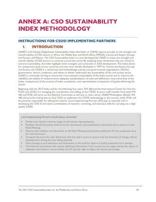 The 2021 CSO Sustainability Index for the Middle East and North Africa 84
ANNEX A: CSO SUSTAINABILITY
INDEX METHODOLOGY
INSTRUCTIONS FOR CSOSI IMPLEMENTING PARTNERS
I. INTRODUCTION
USAID’s Civil Society Organization Sustainability Index (the Index or CSOSI) reports annually on the strength and
overall viability of CSO sectors in Africa, the Middle East and North Africa (MENA), Central and Eastern Europe
and Eurasia, and Mexico. The CSO Sustainability Index is a tool developed by USAID to assess the strength and
overall viability of CSO sectors in countries around the world. By analyzing seven dimensions that are critical to
sectoral sustainability, the Index highlights both strengths and constraints in CSO development. The Index allows
for comparisons both across countries and over time. Initially developed in 1997 for Central and Eastern Europe
and Eurasia, the CSOSI is a valued tool and methodology used by non-governmental organizations (NGOs),
governments, donors, academics, and others to better understand the sustainability of the civil society sector.
USAID is continually striving to ensure the cross-national comparability of the Index scores and to improve the
reliability and validity of measurements, adequate standardization of units and definitions, local ownership of the
Index, transparency of the process of Index compilation, and representative composition of panels delivering the
scores.
Beginning with the 2017 Index and for the following four years, FHI 360 and the International Center for Not-for-
Profit Law (ICNL) are managing the coordination and editing of the CSOSI. A senior staff member from both FHI
360 and ICNL will serve on the Editorial Committee as will one or more senior USAID/Washington officials. FHI
360 will provide small grants to local CSOs to implement the CSOSI methodology in the country, while ICNL will
be primarily responsible for editing the reports. Local Implementing Partners (IPs) play an essential role in
developing the CSO SI and need a combination of research, convening, and advocacy skills for carrying out a high-
quality CSOSI.
Local Implementing Partners should please remember:
• Panels must include a diverse range of civil society representatives.
• Panelists should formulate initial scores for dimensions and justifications individually and in advance of the
Panel Meeting.
• Discuss each indicator and dimension at the Panel Meeting and provide justification for the proposed score
for each dimension.
• Compare the score for each dimension with last year’s score to ensure that the direction of change reflects
developments during the year being assessed.
• Note changes to any indicators and dimensions in the country report to justify proposed score changes.
• The Editorial Committee will request additional information if the scores are not supported by the report. If
adequate information is not provided, the EC has the right to adjust the scores accordingly.
 