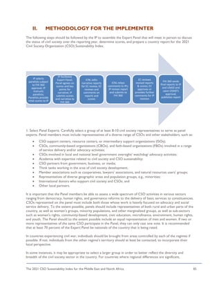 The 2021 CSO Sustainability Index for the Middle East and North Africa 85
II. METHODOLOGY FOR THE IMPLEMENTER
The following steps should be followed by the IP to assemble the Expert Panel that will meet in person to discuss
the status of civil society over the reporting year, determine scores, and prepare a country report for the 2021
Civil Society Organization (CSO) Sustainability Index.
1. Select Panel Experts. Carefully select a group of at least 8-10 civil society representatives to serve as panel
experts. Panel members must include representatives of a diverse range of CSOs and other stakeholders, such as:
• CSO support centers, resource centers, or intermediary support organizations (ISOs);
• CSOs, community-based organizations (CBOs), and faith-based organizations (FBOs) involved in a range
of service delivery and/or advocacy activities;
• CSOs involved in local and national level government oversight/ watchdog/ advocacy activities;
• Academia with expertise related to civil society and CSO sustainability;
• CSO partners from government, business, or media;
• Think tanks working in the area of civil society development;
• Member associations such as cooperatives, lawyers’ associations, and natural resources users’ groups;
• Representatives of diverse geographic areas and population groups, e.g., minorities;
• International donors who support civil society and CSOs; and
• Other local partners.
It is important that the Panel members be able to assess a wide spectrum of CSO activities in various sectors
ranging from democracy, human rights, and governance reforms to the delivery of basic services to constituencies.
CSOs represented on the panel must include both those whose work is heavily focused on advocacy and social
service delivery. To the extent possible, panels should include representatives of both rural and urban parts of the
country, as well as women’s groups, minority populations, and other marginalized groups, as well as sub-sectors
such as women's rights, community-based development, civic education, microfinance, environment, human rights,
and youth. The Panel should to the extent possible include an equal representation of men and women. If two or
more representatives of the same CSO participate in the Panel, they can only cast one vote. It is recommended
that at least 70 percent of the Expert Panel be nationals of the country that is being rated.
In countries experiencing civil war, individuals should be brought from areas controlled by each of the regimes if
possible. If not, individuals from the other regime’s territory should at least be contacted, to incorporate their
local perspective.
In some instances, it may be appropriate to select a larger group in order to better reflect the diversity and
breadth of the civil society sector in the country. For countries where regional differences are significant,
IP selects
panelists subject
to FHI 360
approval; IP
instructs
panelists;
Panelists provide
intial scores to IP
IP facilitates
Expert Panel;
Panel agrees on
scores and key
points for
narrative; IP
submits scores
and narrative to
FHI 360
ICNL edits
narrative reports
for EC review; EC
reviews and
comments on
reports and
scores
ICNL relays
comments to IPs;
IP revises report
and submits to
FHI 360
EC reviews
revised reports
& scores; EC
approves or
provides further
comments for IP
revision
FHI 360 sends
final reports to IP
and USAID and
upon USAID's
approval,
publishes report
 
