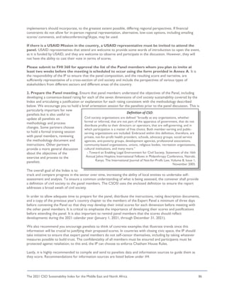 The 2021 CSO Sustainability Index for the Middle East and North Africa 86
implementers should incorporate, to the greatest extent possible, differing regional perspectives. If financial
constraints do not allow for in-person regional representation, alternative, low-cost options, including emailing
scores/ comments, and teleconferencing/Skype, may be used.
If there is a USAID Mission in the country, a USAID representative must be invited to attend the
panel. USAID representatives that attend are welcome to provide some words of introduction to open the event,
as it is funded by USAID, and they are welcome to observe and participate in the discussion. However, they will
not have the ability to cast their vote in terms of scores.
Please submit to FHI 360 for approval the list of the Panel members whom you plan to invite at
least two weeks before the meeting is scheduled to occur using the form provided in Annex A. It is
the responsibility of the IP to ensure that the panel composition, and the resulting score and narrative, are
sufficiently representative of a cross-section of civil society and include the perspectives of various types of
stakeholders from different sectors and different areas of the country.
2. Prepare the Panel meeting. Ensure that panel members understand the objectives of the Panel, including
developing a consensus-based rating for each of the seven dimensions of civil society sustainability covered by the
Index and articulating a justification or explanation for each rating consistent with the methodology described
below. We encourage you to hold a brief orientation session for the panelists prior to the panel discussion. This is
particularly important for new
panelists but is also useful to
update all panelists on
methodology and process
changes. Some partners choose
to hold a formal training session
with panel members, reviewing
the methodology document and
instructions. Other partners
provide a more general discussion
about the objectives of the
exercise and process to the
panelists.
The overall goal of the Index is to
track and compare progress in the sector over time, increasing the ability of local entities to undertake self-
assessment and analysis. To ensure a common understanding of what is being assessed, the convener shall provide
a definition of civil society to the panel members. The CSOSI uses the enclosed definition to ensure the report
addresses a broad swath of civil society.
In order to allow adequate time to prepare for the panel, distribute the instructions, rating description documents,
and a copy of the previous year’s country chapter to the members of the Expert Panel a minimum of three days
before convening the Panel so that they may develop their initial scores for each dimension before meeting with
the other panel members. It is critical to emphasize the importance of developing their scores and justifications
before attending the panel. It is also important to remind panel members that the scores should reflect
developments during the 2021 calendar year (January 1, 2021, through December 31, 2021).
We also recommend you encourage panelists to think of concrete examples that illustrate trends since this
information will be crucial to justifying their proposed scores. In countries with closing civic space, the IP should
take initiative to ensure that expert panel members do not self-censor themselves, including by taking whatever
measures possible to build trust. The confidentiality of all members must be ensured and participants must be
protected against retaliation; to this end, the IP can choose to enforce Chatham House Rules.
Lastly, it is highly recommended to compile and send to panelists data and information sources to guide them as
they score. Recommendations for information sources are listed below under #4.
Definition of CSO:
Civil society organizations are defined “broadly as any organizations, whether
formal or informal, that are not part of the apparatus of government, that do not
distribute profits to their directors or operators, that are self-governing, and in
which participation is a matter of free choice. Both member-serving and public-
serving organizations are included. Embraced within this definition, therefore, are
private, not-for-profit health providers, schools, advocacy groups, social service
agencies, anti-poverty groups, development agencies, professional associations,
community-based organizations, unions, religious bodies, recreation organizations,
cultural institutions, and many more.”
- Toward an Enabling Legal Environment for Civil Society, Statement of the 16th
Annual Johns Hopkins International Fellows in Philanthropy Conference, Nairobi,
Kenya. The International Journal of Not-for-Profit Law, Volume 8, Issue 1,
November 2005.
 