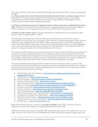 The 2021 CSO Sustainability Index for the Middle East and North Africa 88
more scores need to be reset with a new baseline. Ultimately, each score should reflect a consensus among group
members.
3. c. Discuss each of the seven dimensions of the Index and score them in a similar manner. Once all
seven dimensions have been scored, average the final dimension scores together to get the overall CSO
sustainability score. Please submit the table with the scores from the individual panelists together with the
narrative report. Panelists should be designated numerically.
3. d. Please remind the group at this stage that reports will be reviewed by an Editorial Committee
(EC). The Editorial Committee will ensure that all scores are adequately supported and may ask for additional
evidence to support a score. If adequate information is not provided, the EC may adjust the scores.
4. Prepare a draft country report. The report should focus on developments over the calendar year 2021
(January 1, 2021, through December 31, 2021).
The draft report should begin with an overview statement and a brief discussion of the current state of
sustainability of the civil society sector with regard to each dimension. In the overview statement, please include an
estimated number of registered and active CSOs, as well as a description of the primary fields and geographic
areas in which CSOs operate. Also include a brief overview of any key political, economic, or social developments
in the country that impacted the CSO sector during the year. If this information is not provided, the editor will
request it in subsequent rounds, which will require additional work from you.
The report should then include sections on each dimension. Each of these sections should begin with a summary of
the reasons for any score changes during the year. For example, if a better score is proposed, the basis for this
improvement should be clearly stated upfront. These sections should include a discussion of both accomplishments
and strengths in that dimension, as well as obstacles to sustainability and weaknesses that impact the operations of
a broad range of CSOs. Each indicator within each dimension should be addressed in the report.
The report should be written based on the Panel members’ discussion and input, as well as a review of other
sources of information about the CSO sector including but not limited to analytical studies of the sector, statistical
data, public opinion polls, and other relevant third-party data. Some international sources of information and data
that should be considered include the following:
• CIVICUS State of Civil Society Report - https://www.civicus.org/index.php/media-center/reports-
publications/socs-reports
• CIVICUS Monitor - https://monitor.civicus.org/
• World Giving Index - https://www.cafonline.org/about-us/publications
• Varieties of Democracy (V-Dem) - https://www.v-dem.net/
• Media Sustainability Index - https://www.irex.org/projects/media-sustainability-index-msi
• Nations in Transit - https://freedomhouse.org/report-types/nations-transit#.VdugbqSFOh1
• Freedom in the World - https://freedomhouse.org/report/freedom-world
• Freedom of the Press - https://freedomhouse.org/report-types/freedom-press
• ITUC Global Rights Index - https://www.globalrightsindex.org/en/2021
• ITUC Survey of Violations of Trade Union Rights - https://survey.ituc-csi.org/?lang=en
• U.S. Department of State Human Rights Report - https://www.state.gov/j/drl/rls/hrrpt/
• ICNL Civic Freedom Monitor - https://www.icnl.org/resources/civic-freedom-monitor
• Carnegie Endowment for International Peace - https://carnegieendowment.org/regions
• Afro-Barometer - http://www.afrobarometer.org/
Please limit the draft reports to a maximum of ten pages in English. Please keep in mind that we rely on
implementers to ensure that reports are an appropriate length and are well written.
While the individual country reports for the 2021 CSO Sustainability Index must be brief, implementers may write
longer reports for their own use to more fully describe the substance of the panel meetings. Longer reports may
 