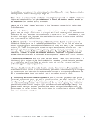 The 2021 CSO Sustainability Index for the Middle East and North Africa 89
include additional country context information or examples and could be used for a variety of purposes, including
advocacy initiatives, research, informing project designs, etc.
Please include a list of the experts who served on the panel using the form provided. This will be for our reference
only and will not be made public. Also, please remember to provide the individual panelists’ ratings for
each dimension (with the names replaced by numbers).
Submit the draft country reports with rankings via email to FHI 360 by the date indicated in your grant’s
Project Description.
5. Initial edits of the country report. Within a few weeks of receiving your draft report, FHI 360 and its
partner, ICNL, will send you a revised version of your report that has been edited for grammar, style, and content.
As necessary, the editors will request additional information to ensure that the report is complete and/or to clarify
statements in the report. Please request any clarification needed from the editor as soon as possible, then submit
your revised report by the deadline indicated.
6. Editorial Committee review. In Washington, an Editorial Committee (EC) will review the scores and
revised draft country reports. The EC consists of representatives from USAID, FHI 360, ICNL, and at least one
regional expert well-versed in the issues and dynamics affecting civil society in the region. A USAID representative
chairs the EC. If the EC determines that the panel’s scores are not adequately supported by the country report,
particularly in comparison to the previous year’s scores and the scores and reports of other countries in the
region, the EC may request that the scores be adjusted, thereby ensuring comparability over time
and among countries, or request that additional information be provided to support the panel’s
scores. Further description of the EC is included in the following section, “The Role of the Editorial Committee.”
7. Additional report revision. After the EC meets, the editor will send a revised report that indicates the EC’s
recommended scores, and where further supporting evidence or clarification is required. Within the draft, boxes
will be added where you will note whether you accept the revised scores or where you can provide further
evidence to support the original proposed score.
The report should be revised and returned to the editor within the allotted timeframe. The project editor will
continue to be in contact with you to discuss any outstanding questions and clarifications regarding the scoring and
the report’s content. Your organization will be responsible for responding to all outstanding comments from the
EC, as communicated by the project editor until the report is approved and accepted by USAID.
8. Dissemination and promotion of the final reports. After the reports are approved by USAID and final
formatting is conducted, the country reports will be grouped into regional reports. Each Implementing Partner will
be responsible for promoting both the final, published country report and the regional report. Your organization
will conduct activities to promote the Index’s use and visibility. This may include organizing a local public event,
panel discussion, or workshop and making the report available electronically by web posting or creating a social
network page for the country report and through the other methods described in your Use and Visibility Plan.
Documentation that you have conducted these activities as described in that Plan must be submitted to FHI 360
before it will authorize the final payment.
 