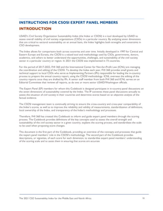 The 2021 CSO Sustainability Index for the Middle East and North Africa 91
INSTRUCTIONS FOR CSOSI EXPERT PANEL MEMBERS
INTRODUCTION
USAID’s Civil Society Organization Sustainability Index (the Index or CSOSI) is a tool developed by USAID to
assess overall viability of civil society organizations (CSOs) in a particular country. By analyzing seven dimensions
that are critical to sectoral sustainability on an annual basis, the Index highlights both strengths and constraints in
CSO development.
The Index allows for comparisons both across countries and over time. Initially developed in 1997 for Central and
Eastern Europe and Eurasia, the CSOSI is a valued tool and methodology used by CSOs, governments, donors,
academics, and others to better understand the opportunities, challenges, and sustainability of the civil society
sector in a particular country or region. In 2021 the CSOSI was implemented in 73 countries.
For the period of 2017-2022, FHI 360 and the International Center for Not-for-Profit Law (ICNL) are managing
the coordination and editing of the CSOSI. To develop the Index each year, FHI 360 provides small grants and
technical support to local CSOs who serve as Implementing Partners (IPs) responsible for leading the in-country
process to prepare the annual country report, using the CSOSI methodology. ICNL oversees the editing of the
country reports once they are drafted by IPs. A senior staff member from both FHI 360 and ICNL serves on an
Editorial Committee that reviews all reports, as do one or more senior USAID/Washington officials.
The Expert Panel (EP) members for whom this Codebook is designed participate in in-country panel discussions on
the seven dimensions of sustainability covered by the Index. The IP convenes these panel discussions annually to
assess the situation of civil society in their countries and determine scores based on an objective analysis of the
factual evidence.
The CSOSI management team is continually striving to ensure the cross-country and cross-year comparability of
the Index’s scores, as well as to improve the reliability and validity of measurements, standardization of definitions,
local ownership of the Index, and transparency of the Index’s methodology and processes.
Therefore, FHI 360 has created this Codebook to inform and guide expert panel members through the scoring
process. The Codebook provides definitions of the key concepts used to assess the overall strength and
sustainability of the civil society sector in a given country, explains the scoring process, and standardizes the scale
to be used when proposing score changes.
This document is the first part of the Codebook, providing an overview of the concepts and processes that guide
the expert panel members’ role in the CSOSI’s methodology. The second part of the Codebook provides
descriptions, or vignettes, of each score for each dimension, to standardize expert panel members’ understanding
of the scoring scale and to assist them in ensuring that scores are accurate.
 
