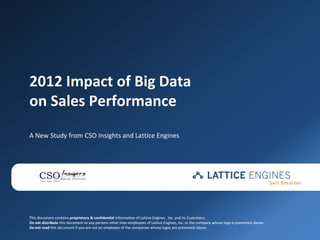 2012 Impact of Big Data
on Sales Performance
A New Study from CSO Insights and Lattice Engines




This document contains proprietary & confidential information of Lattice Engines , Inc. and its Customers.
Do not distribute this document to any persons other than employees of Lattice Engines, Inc. or the company whose logo is presented above.
Do not read this document if you are not an employee of the companies whose logos are presented above.
 