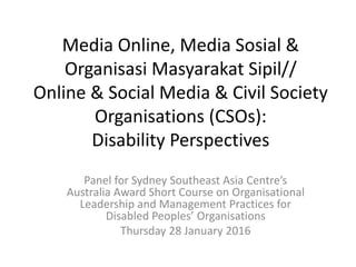 Media Online, Media Sosial &
Organisasi Masyarakat Sipil//
Online & Social Media & Civil Society
Organisations (CSOs):
Disability Perspectives
Panel for Sydney Southeast Asia Centre’s
Australia Award Short Course on Organisational
Leadership and Management Practices for
Disabled Peoples’ Organisations
Thursday 28 January 2016
 