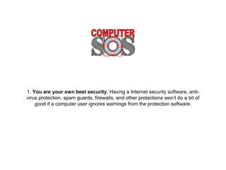 1. You are your own best security. Having a Internet security software, anti-
virus protection, spam guards, firewalls, and other protections won’t do a bit of
good if a computer user ignores warnings from the protection software.
 