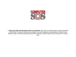 2. Stay up-to-date with the latest anti-virus protection.
We make it our full-time job to make the Internet a safer
place. Having the latest security programs can protect
against varying degrees of cyber threats. Because cyber
criminals constantly improve their methods, it doesn’t help to
have a product from 3 years prior.
 