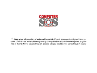 7. Keep your information private on Facebook. Even if
someone is not your friend, a cyber criminal has a way of
seeing what you’ve posted on social networking sites. A
good rule of thumb: Never say anything on a social site
you would never say out loud in public.
 