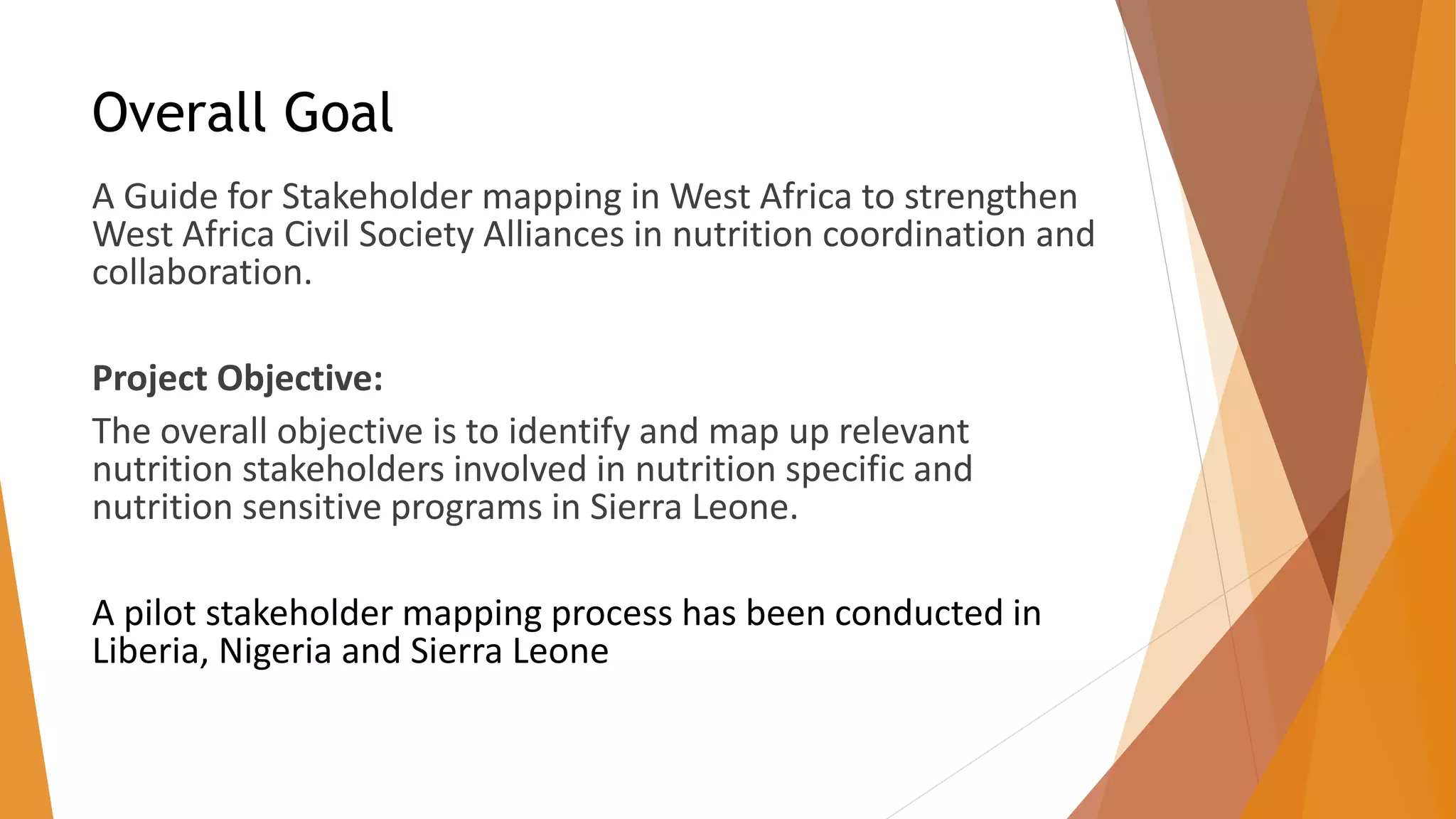 Overall Goal
A Guide for Stakeholder mapping in West Africa to strengthen
West Africa Civil Society Alliances in nutrition coordination and
collaboration.
Project Objective:
The overall objective is to identify and map up relevant
nutrition stakeholders involved in nutrition specific and
nutrition sensitive programs in Sierra Leone.
A pilot stakeholder mapping process has been conducted in
Liberia, Nigeria and Sierra Leone
 